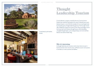 95 
Thought 
Leadership Tourism 
Curiosity Retreats, a program created by Discovery Communications 
founder John Hendricks and hosted at his western Colorado luxury resort, 
Gateway Canyons, is one of the first examples of a new travel opportunity 
for hospitality giants: thought leadership getaways. The five-night retreats 
offer small groups of guests the chance to learn about technology, science, 
the human spirit and civilization through lectures while hobnobbing 
with global thought leaders such as Deepak Chopra, Vint Cerf, chef Rick 
Moonen and violinist Charles Yang. 
Why it’s interesting: 
As thought leadership and innovation receive mass interest not just in 
business but also in the consumer press, we’ll look to tourism and vacations 
to stimulate our minds, awareness and abilities. 
Curiosity Retreat by John Hendricks, 
Colorado. 
 