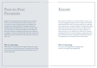 Peer-to-Peer Xiaomi 
Payments 
98 
Why it’s interesting: 
From luxury to technology, BRIC and emerging-market 
brands are increasingly hitting the global stage. 
Why it’s interesting: 
While Snapchat’s recent data breaches through a third-party site may give 
some users pause, the P2P payments space is a smart place to be, as young 
consumers get accustomed to services like Venmo that make it easy and 
even fun to pay friends. 
Xiaomi, which we included on our 100 Things to Watch in 2014 list, is now 
the world’s third-largest smartphone maker, according to IDC’s Worldwide 
Quarterly Mobile Phone Tracker. The young company has seen triple-digit 
year-over-year growth in smartphone shipments, according to IDC, surging 
ahead of both LG and Lenovo. Often described as the “Apple of China,” 
Xiaomi released its first phone just three years ago; its latest, Mi4, is an 
iPhone clone that runs on a modified version of Android. The company is 
expanding beyond China into India and Singapore, and planning to enter a 
slew of other growth markets, including Russia, Turkey, Brazil and Mexico. 
It’s also getting into the content game and smart-home products. 
Disruption in the payments sphere is opening the way for social media 
brands to act as intermediaries between consumers and their money, 
as we noted in our report on payments and currency. Facebook is said 
to be planning a P2P payments feature for Messenger, South Korea’s 
KakaoTalk announced a PayPal-like service, and Line is creating a mobile 
service that will let users make online and offline purchases. Snapchat is 
partnering with Square to enable payments between users, as explained in 
an energetic retro musical number delivered by video. After users (U.S. and 
18-plus only) enter bank card information, they simply send a cash amount 
within a text. 
 