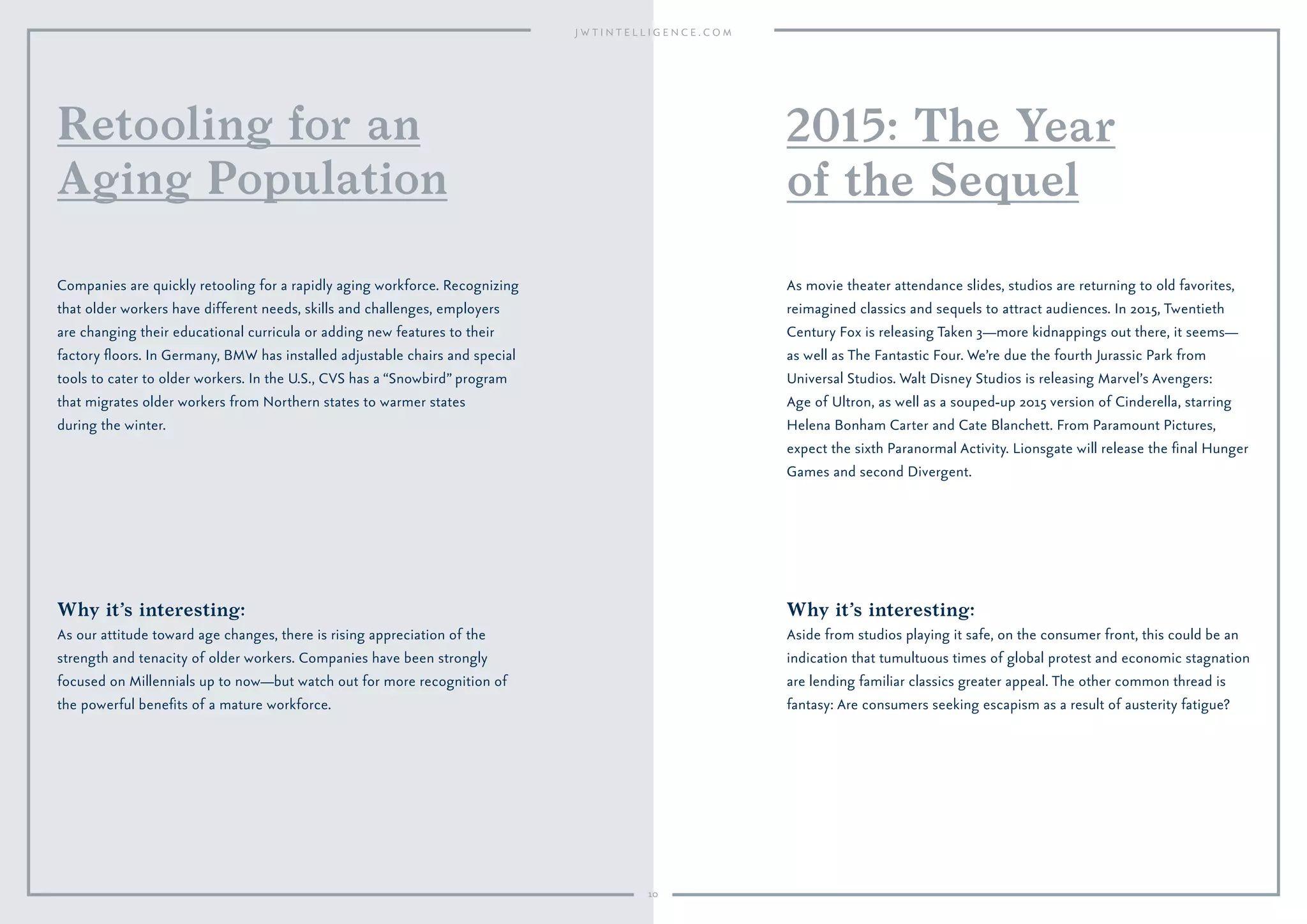 10
Why it’s interesting:
Aside from studios playing it safe, on the consumer front, this could be an
indication that tumultuous times of global protest and economic stagnation
are lending familiar classics greater appeal. The other common thread is
fantasy: Are consumers seeking escapism as a result of austerity fatigue?
As movie theater attendance slides, studios are returning to old favorites,
reimagined classics and sequels to attract audiences. In 2015, Twentieth
Century Fox is releasing Taken 3—more kidnappings out there, it seems—
as well as The Fantastic Four. We’re due the fourth Jurassic Park from
Universal Studios. Walt Disney Studios is releasing Marvel’s Avengers:
Age of Ultron, as well as a souped-up 2015 version of Cinderella, starring
Helena Bonham Carter and Cate Blanchett. From Paramount Pictures,
expect the sixth Paranormal Activity. Lionsgate will release the ﬁnal Hunger
Games and second Divergent.
2015: The Year
of the Sequel
Why it’s interesting:
As our attitude toward age changes, there is rising appreciation of the
strength and tenacity of older workers. Companies have been strongly
focused on Millennials up to now—but watch out for more recognition of
the powerful beneﬁts of a mature workforce.
Companies are quickly retooling for a rapidly aging workforce. Recognizing
that older workers have different needs, skills and challenges, employers
are changing their educational curricula or adding new features to their
factory ﬂoors. In Germany, BMW has installed adjustable chairs and special
tools to cater to older workers. In the U.S., CVS has a “Snowbird” program
that migrates older workers from Northern states to warmer states
during the winter.
Retooling for an
Aging Population
 