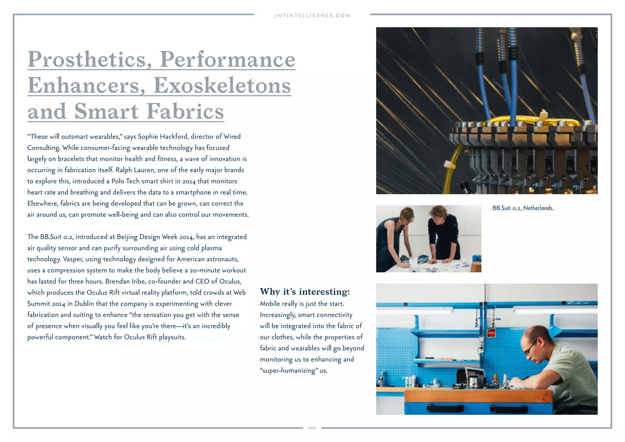 100
SKRWT app.
Why it’s interesting:
More than ever, the latest
smartphones are allowing
consumers to become content
creators, and generators of
entertainment and high-quality
visual media. And with their
increased technical capabilities,
they are taking over from
traditional products such as
SLR cameras.
Advances in smartphone cameras and the proliferation of mobile editing
and recording apps are turning the mobile device into a portable studio
capable of professional-standard results. Photographers and videographers
can capture images and sound on the go, and edit and upload them
without setting foot in an editing suite. Amateurs can also produce high-
quality footage, which is opening the gates to more “citizen journalism”
and crowdsourced content.
Apps such as Snapseed, TouchRetouch and SKRWT, for instance, allow
users to enhance and transform their photos in ways that are often on par
with desktop applications. Cortex Camera lets photographers achieve high-
quality images in low light. For video editing, there’s Magisto, Animoto,
VidTrim and JumpCam. Magisto’s CamCrew technology, for instance,
optimizes for the important characters the user is ﬁlming and provides
real-time feedback on video lighting, framing and stability.
Last year, Apple partnered with Burberry on a video of the label’s fall
runway show in London, shot with iPhone 5s cameras. The camera is
expected to get better yet: The iPhone due out in 2015 is rumored to bring
“the biggest camera jump ever,” according to Apple commentator John
Gruber, who says the phone could reach DSLR quality by incorporating a
two-lens system. And OmniVision, which supplies camera components
for handset makers including Motorola, has said it’s producing a
23.8-megapixel sensor for smartphones (by contrast, Samsung’s Galaxy S5
has a 16-megapixel sensor).
Professional
Content Creation
Goes Mobile
 