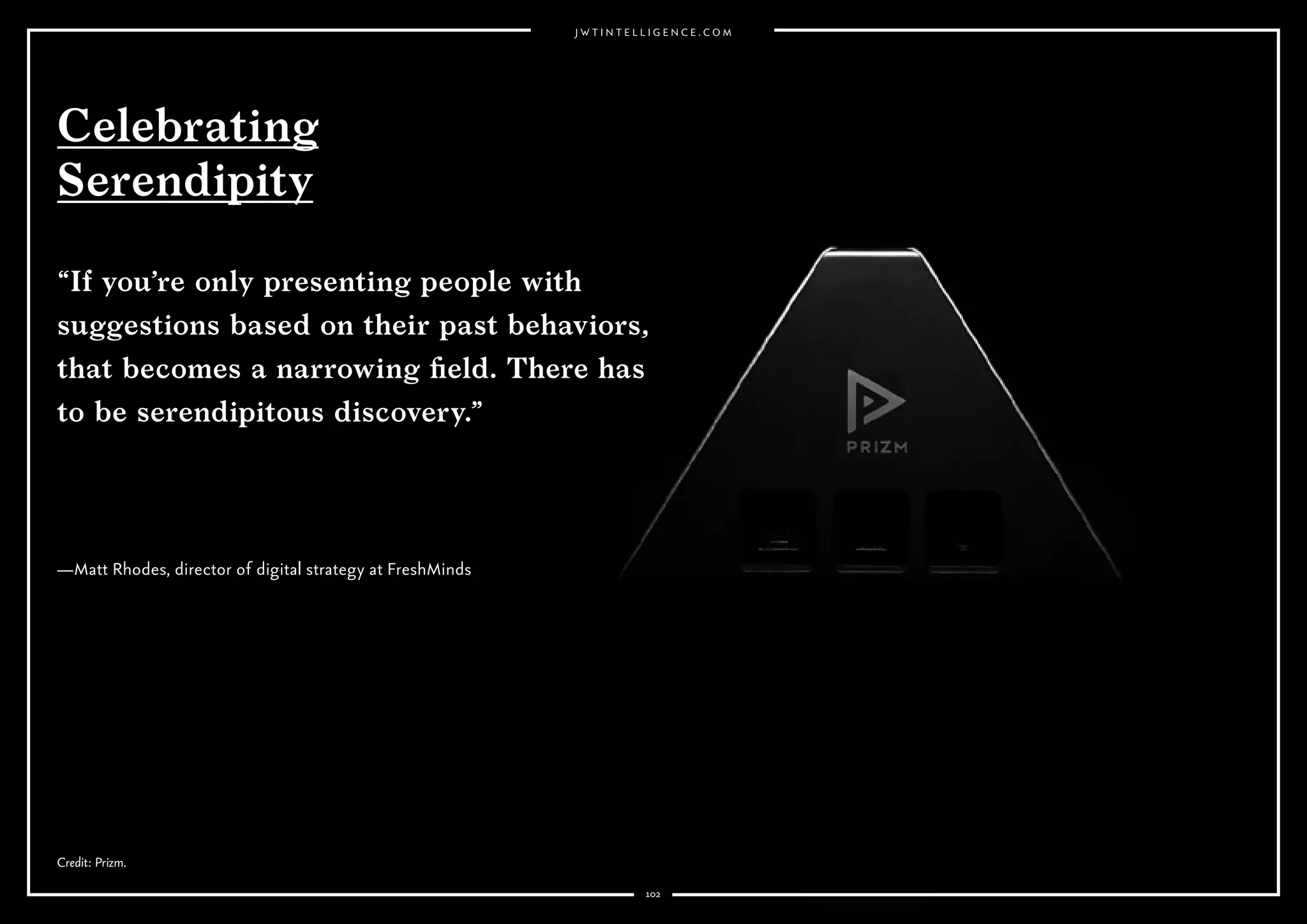 102
Why it’s interesting:
Consumers are increasingly putting a premium on managing not only their
digital footprint but their reputation. Will digital invisibility become a new
luxury product?
Why it’s interesting:
Consumers are multiscreening, hopping between one
channel and another, making it more challenging to track responses
and ad effectiveness.
Our digital footprint continues to grow and will only get bigger as the Internet
of Things connects some 30 billion devices to the web (as predicted by EMC).
With that, consumers are becoming more aware of their privacy. There’s
a growing expectation that web users have the right to a clean slate. The
European Court of Justice ruled in May 2014 that Google must honor requests
for links no longer relevant to the public interest to be deleted. Google had
received over half a million requests for link removal by November. This has
paved the way for similar initiatives elsewhere. South Korea is looking into
legislation that would help citizens remove personal online information. A
California law aimed at helping minors wipe their slate clean goes into effect
in January.
Meanwhile, a growing number of companies help people clean up their online
image or erase an online footprint altogether, including Reputation.com,
MyLife and Abine’s DeleteMe. In South Korea, these companies are known
as “digital laundry”services, and The Wall Street Journal reports that a crop of
such businesses are popping up.
Erik Johnson, managing director of Facebook’s Atlas, claims the cookie—
the traditional method of tracking consumers’ paths to purchase and
responses to ads—is over. Discussing Atlas, Facebook’s new analytics
program, at the Web Summit in Dublin, Johnson said 40% of transactions
begin on one device and end on another, which makes the cookie concept
redundant for understanding success of advertising and afﬁliated retail.
Atlas joins the dots between all channels: mobile, tablet and desktop, with
Facebook extending its reach beyond its own platform to connect in-store
purchases with Facebook proﬁles.
Premium
Invisibility
Death of
the Cookie?
 