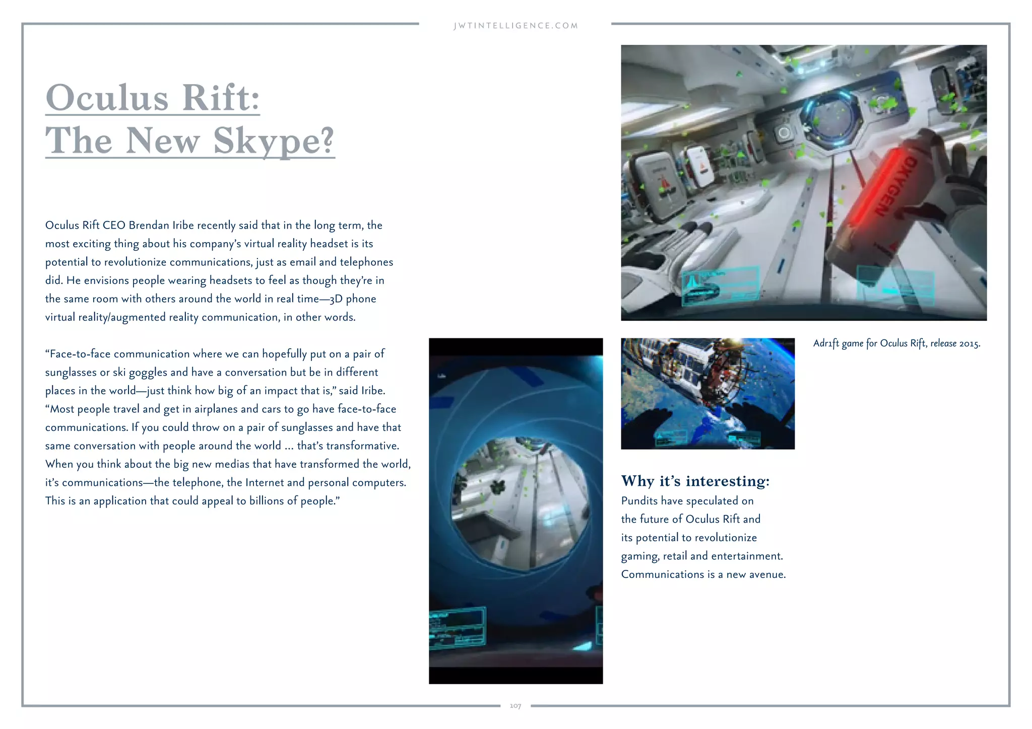 107
Why it’s interesting:
Affordable smartphones are nothing new, but the key shift is that
affordable is becoming aspirational—and Sculley is introducing a design
ethos to lower-end products. JWTIntelligence has been monitoring
Millennials’ increasingly sophisticated expectations of design. By
presenting an affordable brand as hip, and sleekly designed too, Obi is
positioning itself well.
John Sculley, ex-CEO of Apple, is launching an affordable phone brand
starting in emerging markets, aimed at young people with a sophisticated
design sensibility. He has enlisted Robert Brunner, former director of
industrial design at Apple and chief designer behind Beats Electronics,
among others, to launch the Obi Mobiles project. Obi phones, priced
between $70 and $200, are aimed at tweens and young Millennials
in emerging markets. Mobile prices are falling, and the new area of
competition is the lower end of the market. According to research ﬁrm
IDC, which pitched this as a rising trend for 2015, the average price of a
smartphone fell from $335 in 2013 to $314 in 2014. The average selling price
of the iPhone was $652 in 2011 and $607 in 2013. Affordable internet-ﬁrst
phone brand Xiaomi is the world’s fastest-growing phone-maker.
Aﬀordable,
Aspirational
Smartphone: Obi
Why it’s interesting:
From governmental bodies to consumers to brands, we’re increasingly
moving from the idea of needing to own technology to the idea of
technology as a service. As Hackford points out, it’s like the move “from
ownership to renting.”
Cloud businesses are set to be big in 2015 as more major companies,
organizations, brands and consumers outsource their IT to the cloud. For
new companies, access to this ready infrastructure will make it easier to
launch businesses and jump off from a higher level. Amazon Web Services,
Amazon’s cloud-based computing services platform, is growing twice as
fast as the rest of Amazon and generating as much as $5 billion annually,
with major companies and brands using it. Google, Microsoft and Cisco
are all expanding their cloud services. “All business should be on the cloud,”
says Sophie Hackford, director of Wired Consulting. “And thinking and
acting like a cloud company.”
Businesses Look
to the Cloud
 
