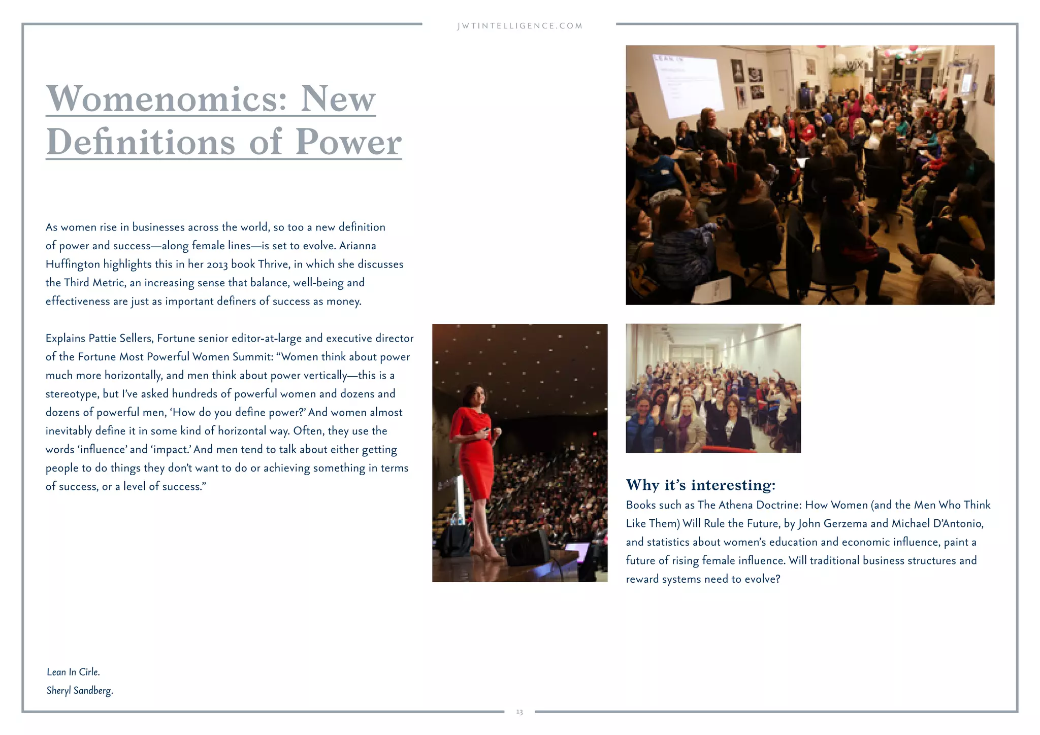 13
Why it’s interesting:
Books such as The Athena Doctrine: How Women (and the Men Who Think
Like Them) Will Rule the Future, by John Gerzema and Michael D’Antonio,
and statistics about women’s education and economic inﬂuence, paint a
future of rising female inﬂuence. Will traditional business structures and
reward systems need to evolve?
As women rise in businesses across the world, so too a new deﬁnition
of power and success—along female lines—is set to evolve. Arianna
Hufﬁngton highlights this in her 2014 book Thrive, in which she discusses
the Third Metric, an increasing sense that balance, well-being and
effectiveness are just as important deﬁners of success as money.
Explains Pattie Sellers, Fortune senior editor-at-large and executive director
of the Fortune Most Powerful Women Summit: “Women think about power
much more horizontally, and men think about power vertically—this is a
stereotype, but I’ve asked hundreds of powerful women and dozens and
dozens of powerful men, ‘How do you deﬁne power?’ And women almost
inevitably deﬁne it in some kind of horizontal way. Often, they use the
words ‘inﬂuence’ and ‘impact.’ And men tend to talk about either getting
people to do things they don’t want to do or achieving something in terms
of success, or a level of success.”
Womenomics: New
Deﬁnitions of Power
Lean In Cirle.
Sheryl Sandberg.
 