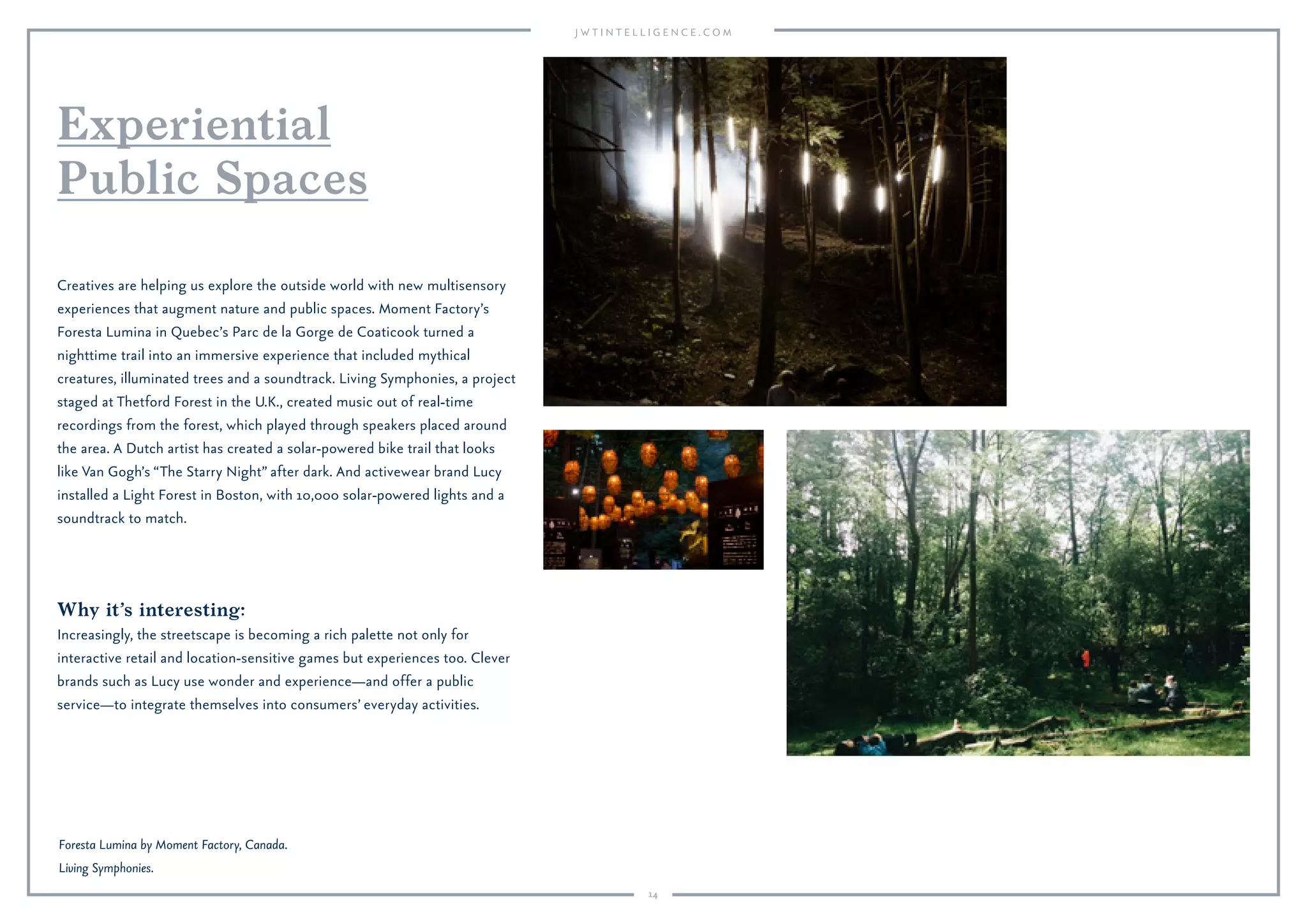 14
Why it’s interesting:
Increasingly, the streetscape is becoming a rich palette not only for
interactive retail and location-sensitive games but experiences too. Clever
brands such as Lucy use wonder and experience—and offer a public
service—to integrate themselves into consumers’ everyday activities.
Creatives are helping us explore the outside world with new multisensory
experiences that augment nature and public spaces. Moment Factory’s
Foresta Lumina in Quebec’s Parc de la Gorge de Coaticook turned a
nighttime trail into an immersive experience that included mythical
creatures, illuminated trees and a soundtrack. Living Symphonies, a project
staged at Thetford Forest in the U.K., created music out of real-time
recordings from the forest, which played through speakers placed around
the area. A Dutch artist has created a solar-powered bike trail that looks
like Van Gogh’s “The Starry Night” after dark. And activewear brand Lucy
installed a Light Forest in Boston, with 10,000 solar-powered lights and a
soundtrack to match.
Experiential
Public Spaces
Foresta Lumina by Moment Factory, Canada.
Living Symphonies.
 