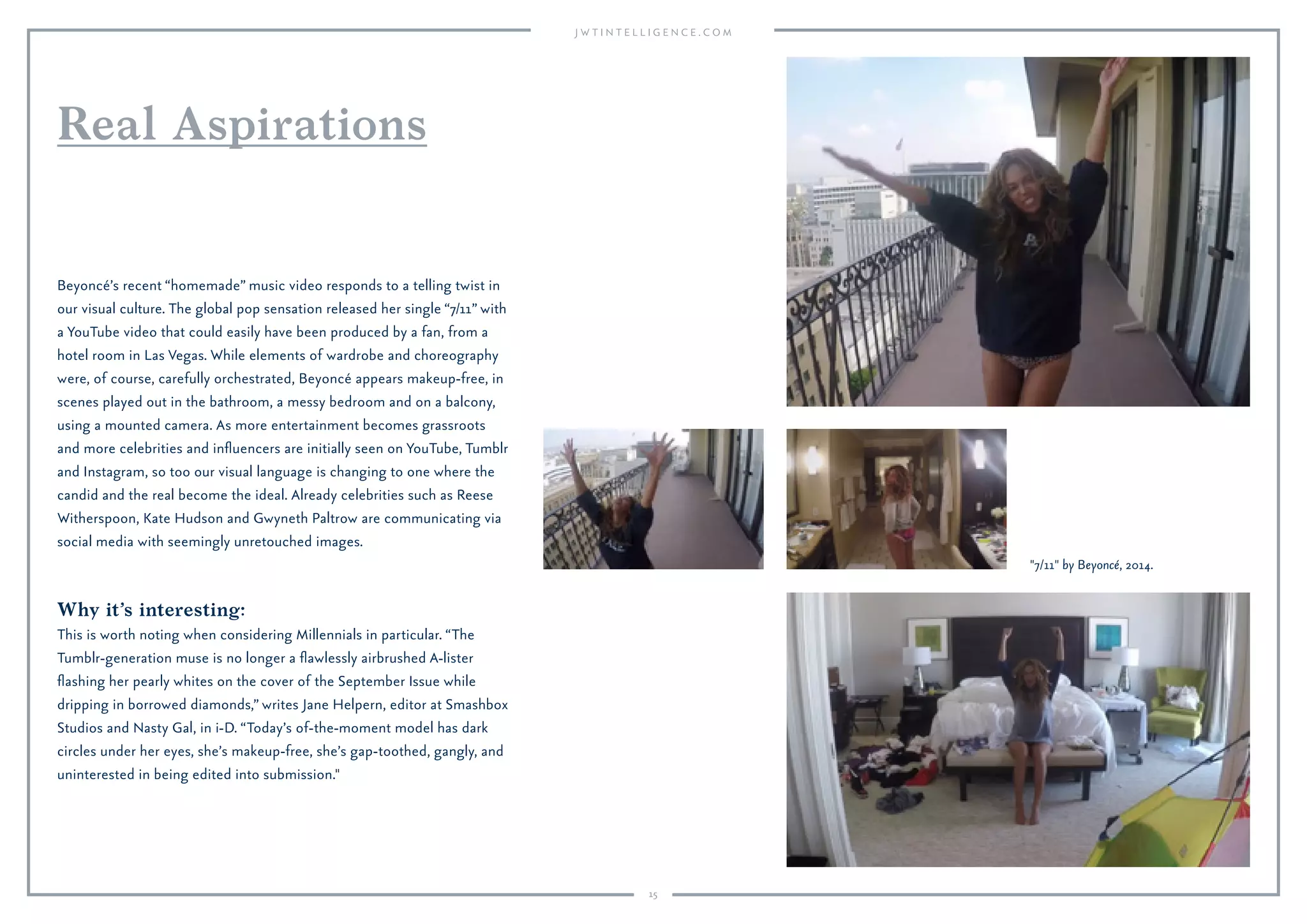 15
Why it’s interesting:
This is worth noting when considering Millennials in particular. “The
Tumblr-generation muse is no longer a ﬂawlessly airbrushed A-lister
ﬂashing her pearly whites on the cover of the September Issue while
dripping in borrowed diamonds,” writes Jane Helpern, editor at Smashbox
Studios and Nasty Gal, in i-D. “Today’s of-the-moment model has dark
circles under her eyes, she’s makeup-free, she’s gap-toothed, gangly, and
uninterested in being edited into submission."
Beyoncé’s recent “homemade” music video responds to a telling twist in
our visual culture. The global pop sensation released her single “7/11” with
a YouTube video that could easily have been produced by a fan, from a
hotel room in Las Vegas. While elements of wardrobe and choreography
were, of course, carefully orchestrated, Beyoncé appears makeup-free, in
scenes played out in the bathroom, a messy bedroom and on a balcony,
using a mounted camera. As more entertainment becomes grassroots
and more celebrities and inﬂuencers are initially seen on YouTube, Tumblr
and Instagram, so too our visual language is changing to one where the
candid and the real become the ideal. Already celebrities such as Reese
Witherspoon, Kate Hudson and Gwyneth Paltrow are communicating via
social media with seemingly unretouched images.
Real Aspirations
"7/11" by Beyoncé, 2014.
 