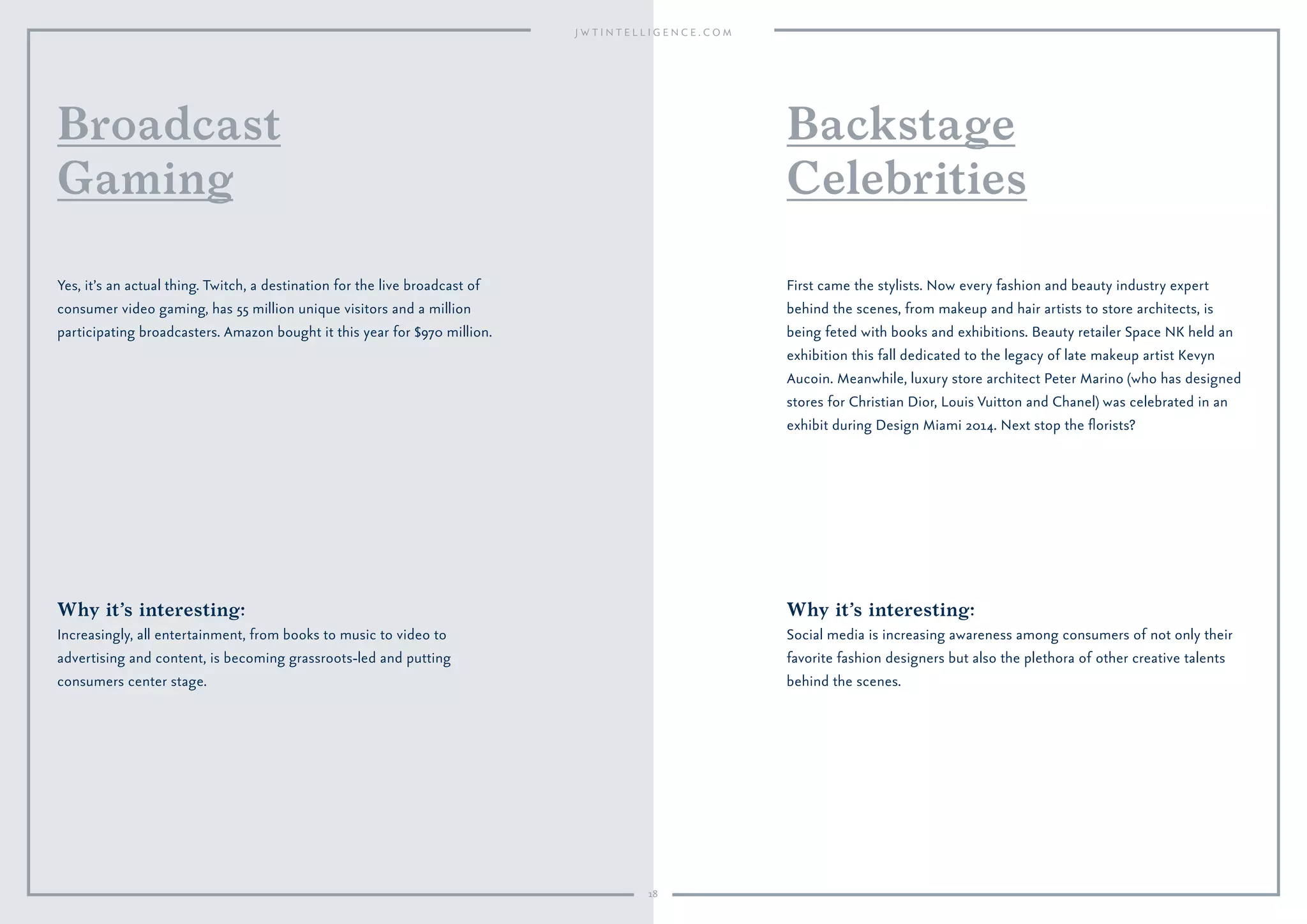 18
Why it’s interesting:
Increasingly, all entertainment, from books to music to video to
advertising and content, is becoming grassroots-led and putting
consumers center stage.
Yes, it’s an actual thing. Twitch, a destination for the live broadcast of
consumer video gaming, has 55 million unique visitors and a million
participating broadcasters. Amazon bought it this year for $970 million.
Broadcast
Gaming
Why it’s interesting:
Social media is increasing awareness among consumers of not only their
favorite fashion designers but also the plethora of other creative talents
behind the scenes.
First came the stylists. Now every fashion and beauty industry expert
behind the scenes, from makeup and hair artists to store architects, is
being feted with books and exhibitions. Beauty retailer Space NK held an
exhibition this fall dedicated to the legacy of late makeup artist Kevyn
Aucoin. Meanwhile, luxury store architect Peter Marino (who has designed
stores for Christian Dior, Louis Vuitton and Chanel) was celebrated in an
exhibit during Design Miami 2014. Next stop the ﬂorists?
Backstage
Celebrities
 