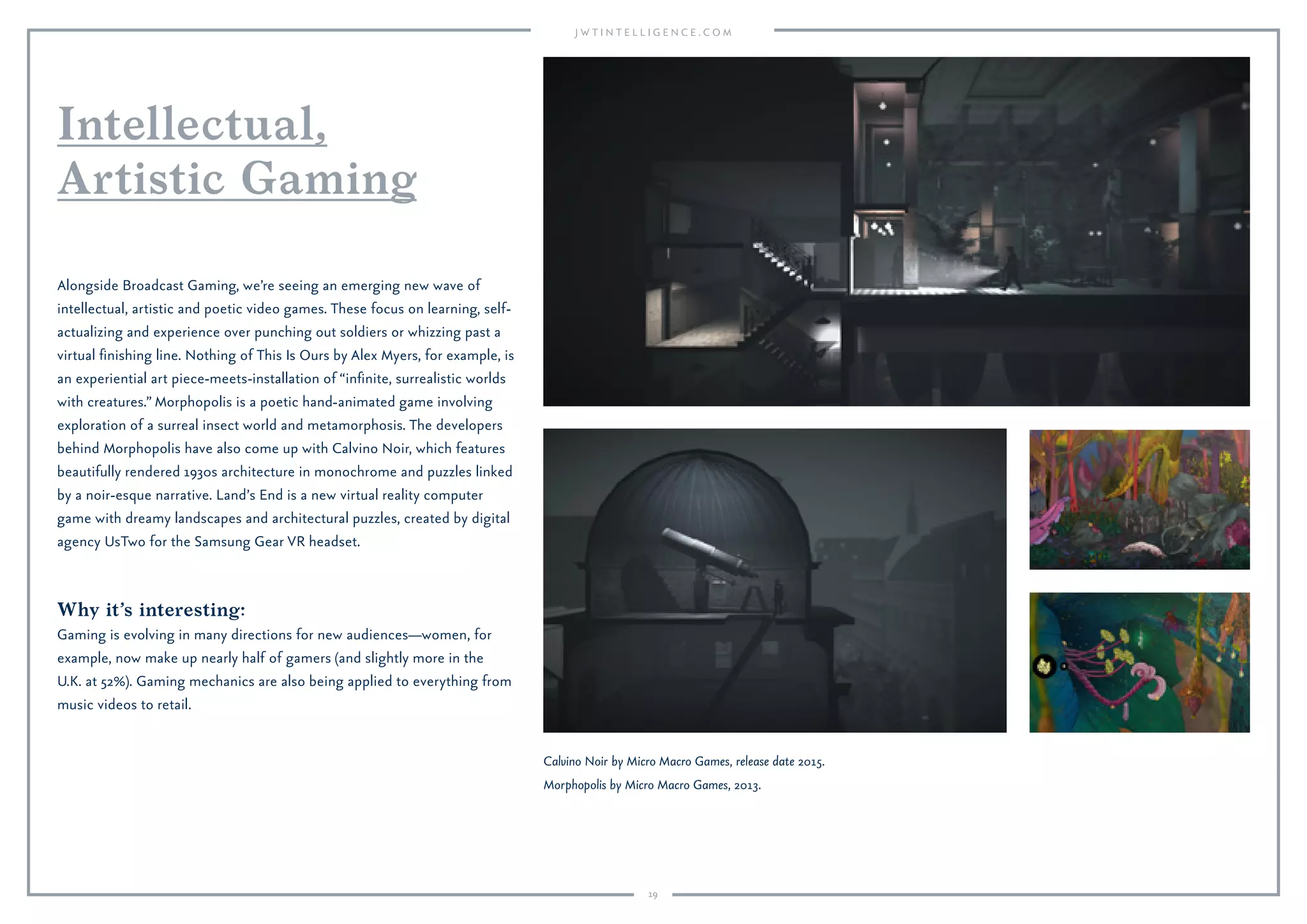 19
Why it’s interesting:
Gaming is evolving in many directions for new audiences—women, for
example, now make up nearly half of gamers (and slightly more in the
U.K. at 52%). Gaming mechanics are also being applied to everything from
music videos to retail.
Alongside Broadcast Gaming, we’re seeing an emerging new wave of
intellectual, artistic and poetic video games. These focus on learning, self-
actualizing and experience over punching out soldiers or whizzing past a
virtual ﬁnishing line. Nothing of This Is Ours by Alex Myers, for example, is
an experiential art piece-meets-installation of “inﬁnite, surrealistic worlds
with creatures.” Morphopolis is a poetic hand-animated game involving
exploration of a surreal insect world and metamorphosis. The developers
behind Morphopolis have also come up with Calvino Noir, which features
beautifully rendered 1930s architecture in monochrome and puzzles linked
by a noir-esque narrative. Land’s End is a new virtual reality computer
game with dreamy landscapes and architectural puzzles, created by digital
agency UsTwo for the Samsung Gear VR headset.
Intellectual,
Artistic Gaming
Calvino Noir by Micro Macro Games, release date 2015.
Morphopolis by Micro Macro Games, 2013.
 