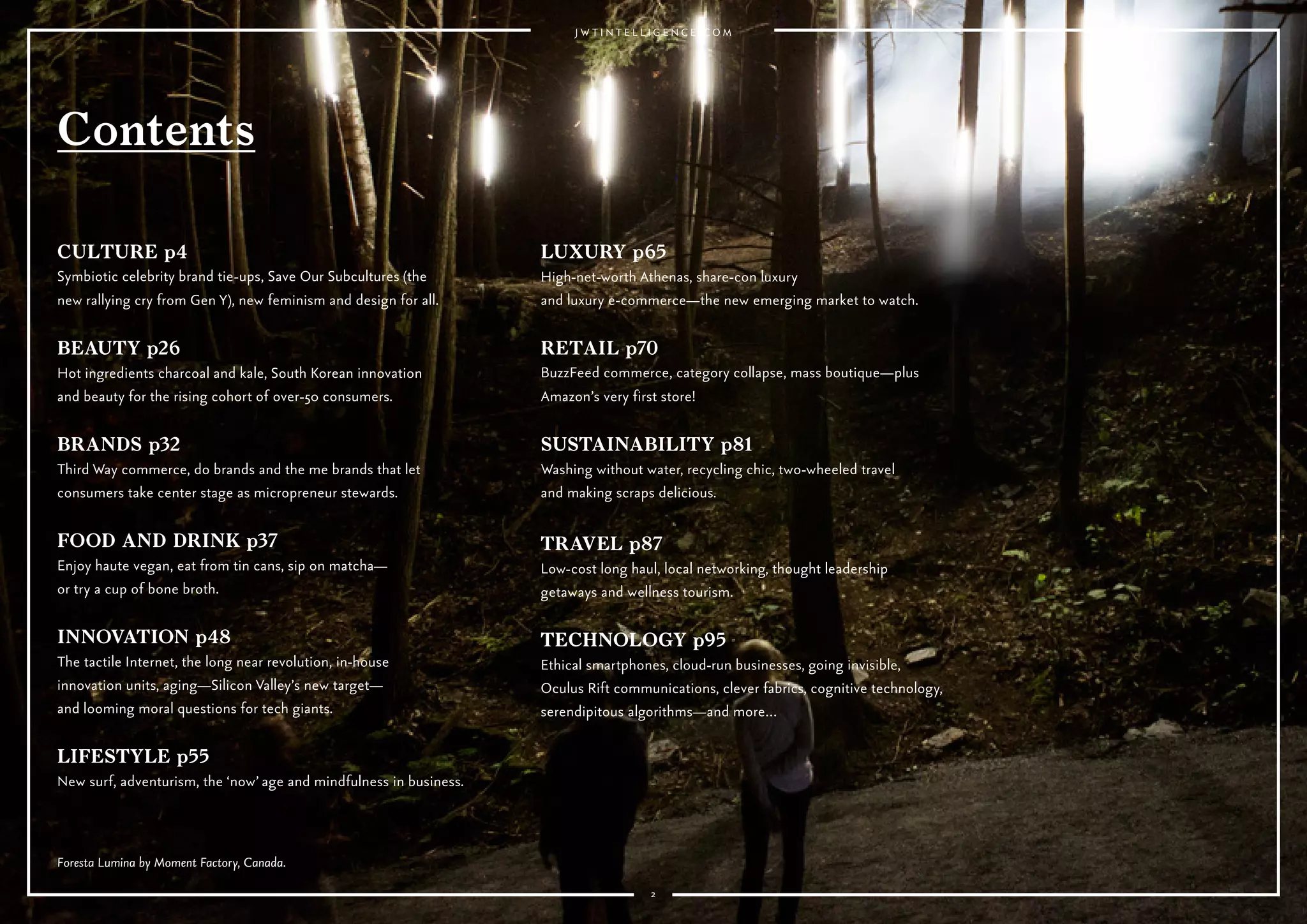 22
CULTURE p4
Symbiotic celebrity brand tie-ups, Save Our Subcultures (the new
rallying cry from Gen Y), new feminism and design for all.
BEAUTY p26
Hot ingredients charcoal and kale, South Korean innovation
and beauty for the rising cohort of over-50 consumers.
BRANDS p32
Third Way commerce, do brands and the me brands that let
consumers take center stage as micropreneur stewards.
FOOD AND DRINK p37
Enjoy haute vegan, eat from tin cans, sip on matcha—
or try a cup of bone broth.
INNOVATION p48
The tactile Internet, the long near revolution, in-house
innovation units, aging—Silicon Valley’s new target—
and looming moral questions for tech giants.
LIFESTYLE p55
New surf, adventurism, the ‘now’ age and mindfulness in business.
LUXURY p65
High-net-worth Athenas, share-con luxury
and luxury e-commerce—the new emerging market to watch.
RETAIL p70
BuzzFeed commerce, category collapse, mass boutique—plus
Amazon’s very first store!
SUSTAINABILITY p82
Washing without water, recycling chic, two-wheeled travel
and making scraps delicious.
TRAVEL p88
Low-cost long haul, local networking, thought leadership
getaways and wellness tourism.
TECHNOLOGY p96
Ethical smartphones, cloud-run businesses, going invisible,
Oculus Rift communications, clever fabrics, cognitive technology,
serendipitous algorithms—and more…
Foresta Lumina by Moment Factory, Canada.
Contents
 