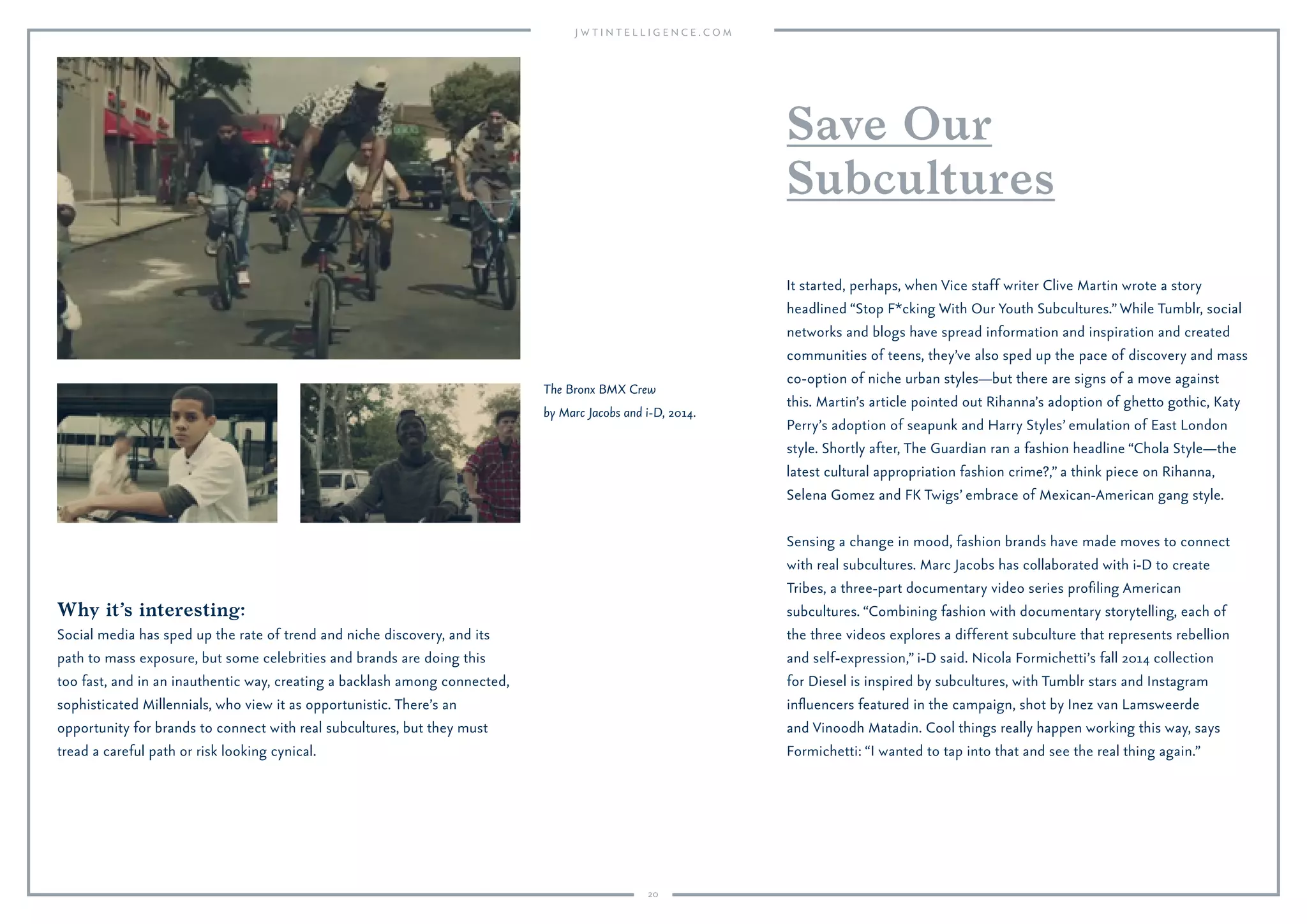 20
Why it’s interesting:
Social media has sped up the rate of trend and niche discovery, and its
path to mass exposure, but some celebrities and brands are doing this
too fast, and in an inauthentic way, creating a backlash among connected,
sophisticated Millennials, who view it as opportunistic. There’s an
opportunity for brands to connect with real subcultures, but they must
tread a careful path or risk looking cynical.
It started, perhaps, when Vice staff writer Clive Martin wrote a story
headlined “Stop F*cking With Our Youth Subcultures.”While Tumblr, social
networks and blogs have spread information and inspiration and created
communities of teens, they’ve also sped up the pace of discovery and mass
co-option of niche urban styles—but there are signs of a move against
this. Martin’s article pointed out Rihanna’s adoption of ghetto gothic, Katy
Perry’s adoption of seapunk and Harry Styles’ emulation of East London
style. Shortly after, The Guardian ran a fashion headline “Chola Style—the
latest cultural appropriation fashion crime?,” a think piece on Rihanna,
Selena Gomez and FK Twigs’ embrace of Mexican-American gang style.
Sensing a change in mood, fashion brands have made moves to connect
with real subcultures. Marc Jacobs has collaborated with i-D to create
Tribes, a three-part documentary video series proﬁling American
subcultures. “Combining fashion with documentary storytelling, each of
the three videos explores a different subculture that represents rebellion
and self-expression,” i-D said. Nicola Formichetti’s fall 2014 collection
for Diesel is inspired by subcultures, with Tumblr stars and Instagram
inﬂuencers featured in the campaign, shot by Inez van Lamsweerde
and Vinoodh Matadin. Cool things really happen working this way, says
Formichetti: “I wanted to tap into that and see the real thing again.”
Save Our
Subcultures
The Bronx BMX Crew
by Marc Jacobs and i-D, 2014.
 