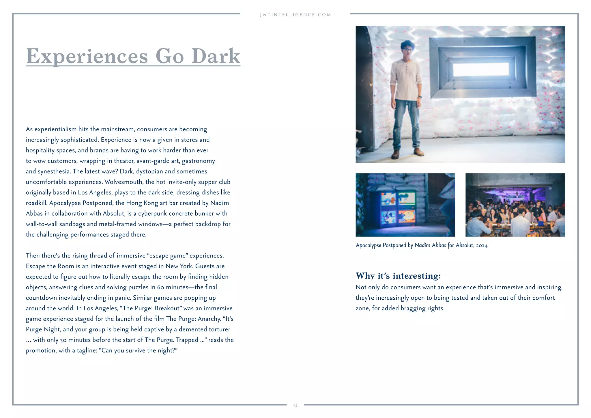 23
Why it’s interesting:
Not only do consumers want an experience that’s immersive and inspiring,
they’re increasingly open to being tested and taken out of their comfort
zone, for added bragging rights.
As experientialism hits the mainstream, consumers are becoming
increasingly sophisticated. Experience is now a given in stores and
hospitality spaces, and brands are having to work harder than ever
to wow customers, wrapping in theater, avant-garde art, gastronomy
and synesthesia. The latest wave? Dark, dystopian and sometimes
uncomfortable experiences. Wolvesmouth, the hot invite-only supper club
originally based in Los Angeles, plays to the dark side, dressing dishes like
roadkill. Apocalypse Postponed, the Hong Kong art bar created by Nadim
Abbas in collaboration with Absolut, is a cyberpunk concrete bunker with
wall-to-wall sandbags and metal-framed windows—a perfect backdrop for
the challenging performances staged there.
Then there’s the rising thread of immersive “escape game” experiences.
Escape the Room is an interactive event staged in New York. Guests are
expected to ﬁgure out how to literally escape the room by ﬁnding hidden
objects, answering clues and solving puzzles in 60 minutes—the ﬁnal
countdown inevitably ending in panic. Similar games are popping up
around the world. In Los Angeles, “The Purge: Breakout” was an immersive
game experience staged for the launch of the ﬁlm The Purge: Anarchy. “It’s
Purge Night, and your group is being held captive by a demented torturer
… with only 30 minutes before the start of The Purge. Trapped ...” reads the
promotion, with a tagline: “Can you survive the night?”
Experiences Go Dark
Apocalypse Postponed by Nadim Abbas for Absolut, 2014.
 