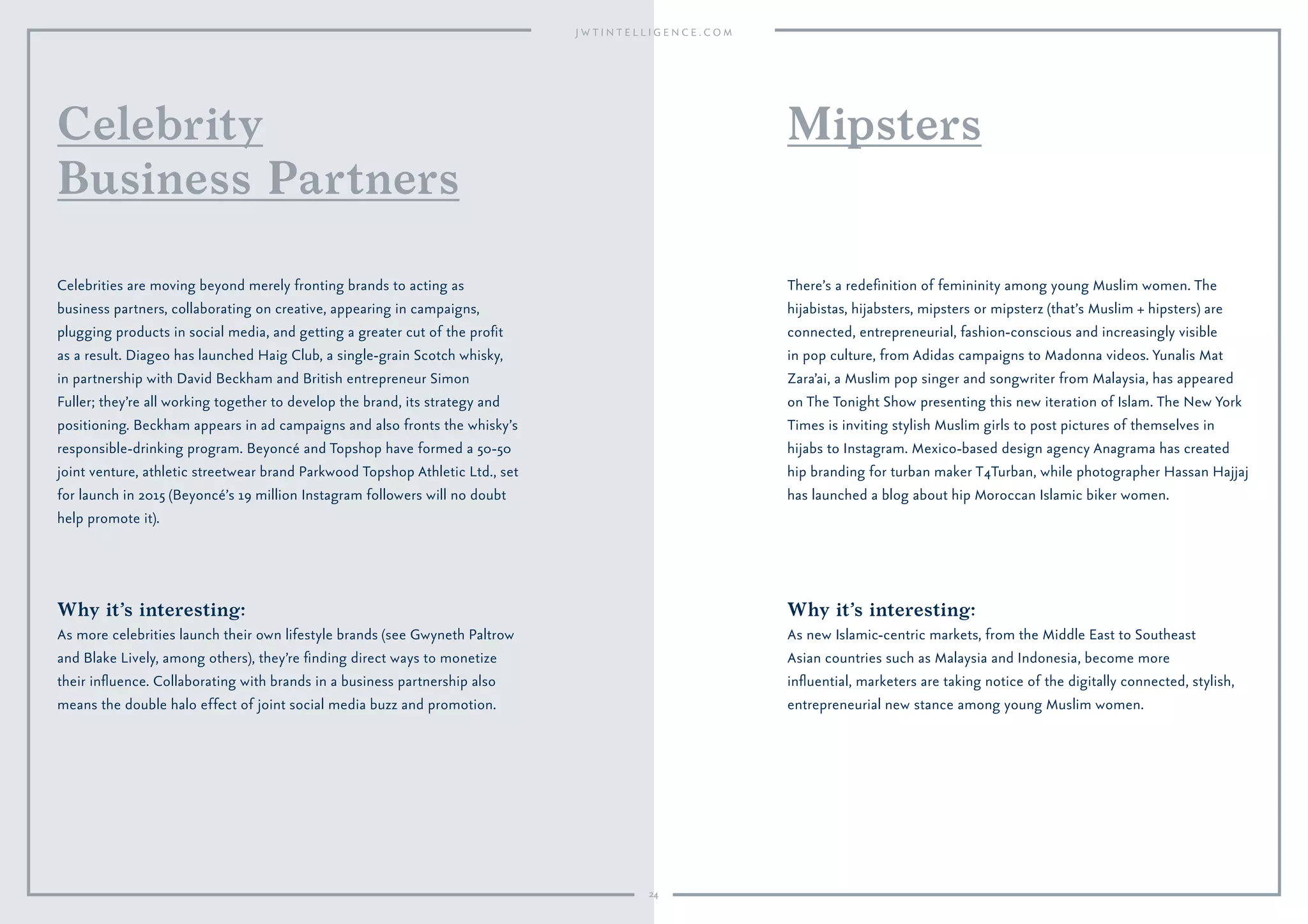 24
Why it’s interesting:
As more celebrities launch their own lifestyle brands (see Gwyneth Paltrow
and Blake Lively, among others), they’re ﬁnding direct ways to monetize
their inﬂuence. Collaborating with brands in a business partnership also
means the double halo effect of joint social media buzz and promotion.
Celebrities are moving beyond merely fronting brands to acting as
business partners, collaborating on creative, appearing in campaigns,
plugging products in social media, and getting a greater cut of the proﬁt
as a result. Diageo has launched Haig Club, a single-grain Scotch whisky,
in partnership with David Beckham and British entrepreneur Simon
Fuller; they’re all working together to develop the brand, its strategy and
positioning. Beckham appears in ad campaigns and also fronts the whisky’s
responsible-drinking program. Beyoncé and Topshop have formed a 50-50
joint venture, athletic streetwear brand Parkwood Topshop Athletic Ltd., set
for launch in 2015 (Beyoncé’s 19 million Instagram followers will no doubt
help promote it).
Celebrity
Business Partners
Why it’s interesting:
As new Islamic-centric markets, from the Middle East to Southeast
Asian countries such as Malaysia and Indonesia, become more
inﬂuential, marketers are taking notice of the digitally connected, stylish,
entrepreneurial new stance among young Muslim women.
There’s a redeﬁnition of femininity among young Muslim women. The
hijabistas, hijabsters, mipsters or mipsterz (that’s Muslim + hipsters) are
connected, entrepreneurial, fashion-conscious and increasingly visible
in pop culture, from Adidas campaigns to Madonna videos. Yunalis Mat
Zara’ai, a Muslim pop singer and songwriter from Malaysia, has appeared
on The Tonight Show presenting this new iteration of Islam. The New York
Times is inviting stylish Muslim girls to post pictures of themselves in
hijabs to Instagram. Mexico-based design agency Anagrama has created
hip branding for turban maker T4Turban, while photographer Hassan Hajjaj
has launched a blog about hip Moroccan Islamic biker women.
Mipsters
 