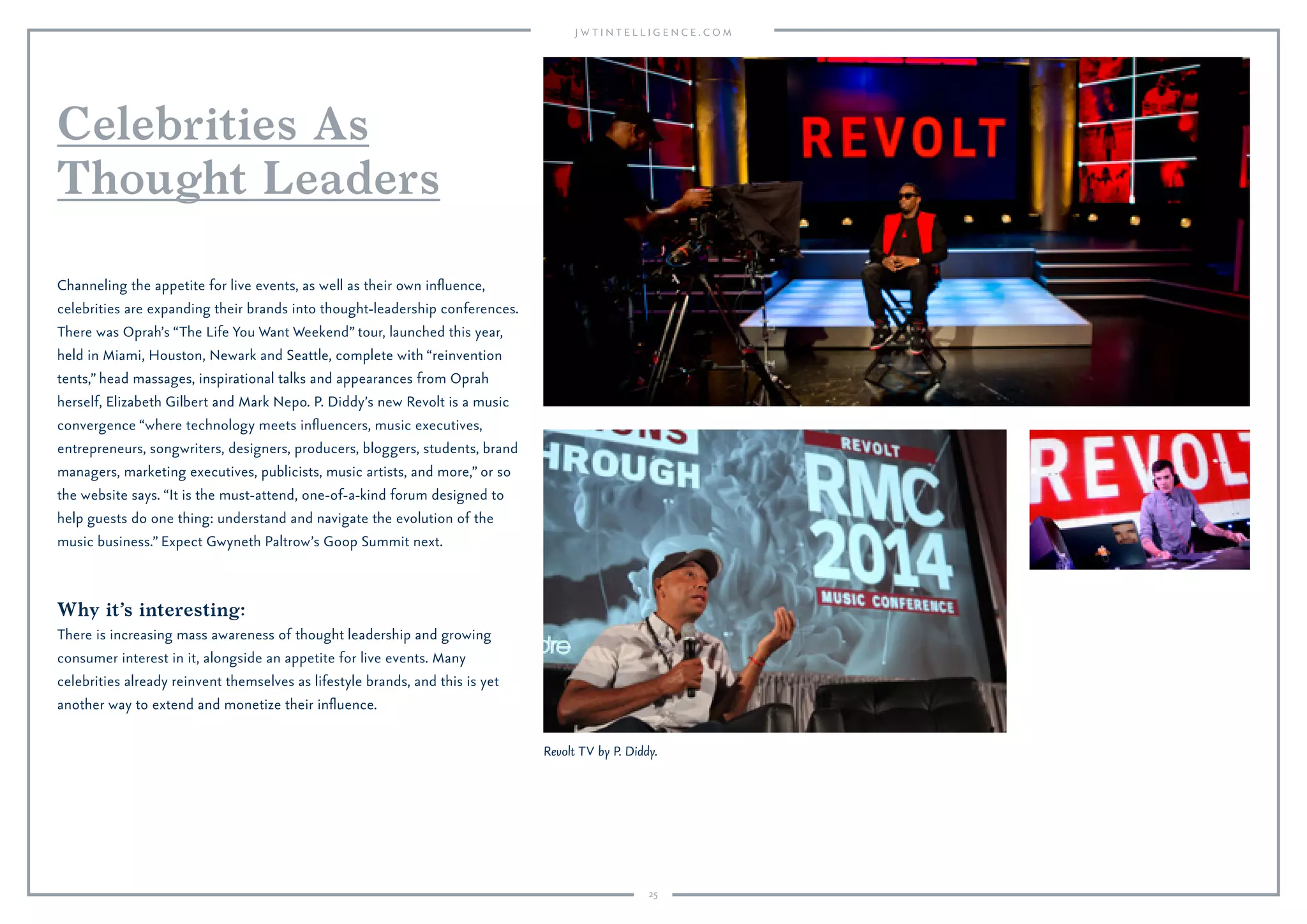 25
Why it’s interesting:
There is increasing mass awareness of thought leadership and growing
consumer interest in it, alongside an appetite for live events. Many
celebrities already reinvent themselves as lifestyle brands, and this is yet
another way to extend and monetize their inﬂuence.
Channeling the appetite for live events, as well as their own inﬂuence,
celebrities are expanding their brands into thought-leadership conferences.
There was Oprah’s “The Life You Want Weekend” tour, launched this year,
held in Miami, Houston, Newark and Seattle, complete with “reinvention
tents,” head massages, inspirational talks and appearances from Oprah
herself, Elizabeth Gilbert and Mark Nepo. P. Diddy’s new Revolt is a music
convergence “where technology meets inﬂuencers, music executives,
entrepreneurs, songwriters, designers, producers, bloggers, students, brand
managers, marketing executives, publicists, music artists, and more,” or so
the website says. “It is the must-attend, one-of-a-kind forum designed to
help guests do one thing: understand and navigate the evolution of the
music business.” Expect Gwyneth Paltrow’s Goop Summit next.
Celebrities As
Thought Leaders
Revolt TV by P. Diddy.
 