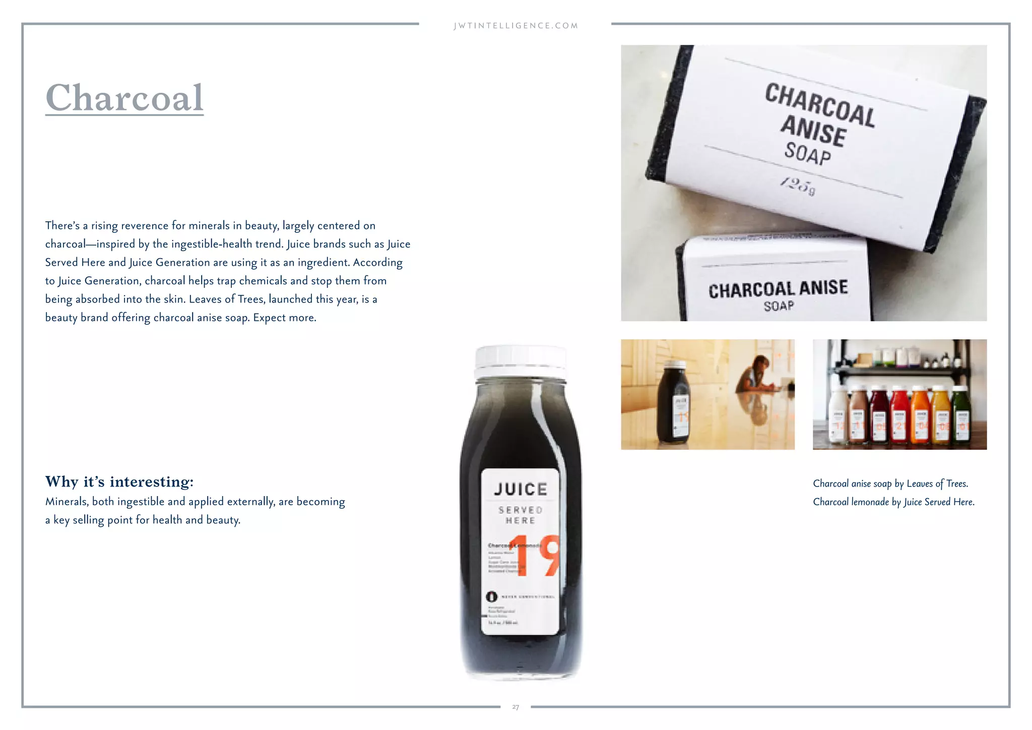 27
Charcoal anise soap by Leaves of Trees.
Charcoal lemonade by Juice Served Here.
Why it’s interesting:
Minerals, both ingestible and applied externally, are becoming
a key selling point for health and beauty.
There’s a rising reverence for minerals in beauty, largely centered on
charcoal—inspired by the ingestible-health trend. Juice brands such as Juice
Served Here and Juice Generation are using it as an ingredient. According
to Juice Generation, charcoal helps trap chemicals and stop them from
being absorbed into the skin. Leaves of Trees, launched this year, is a
beauty brand offering charcoal anise soap. Expect more.
Charcoal
 