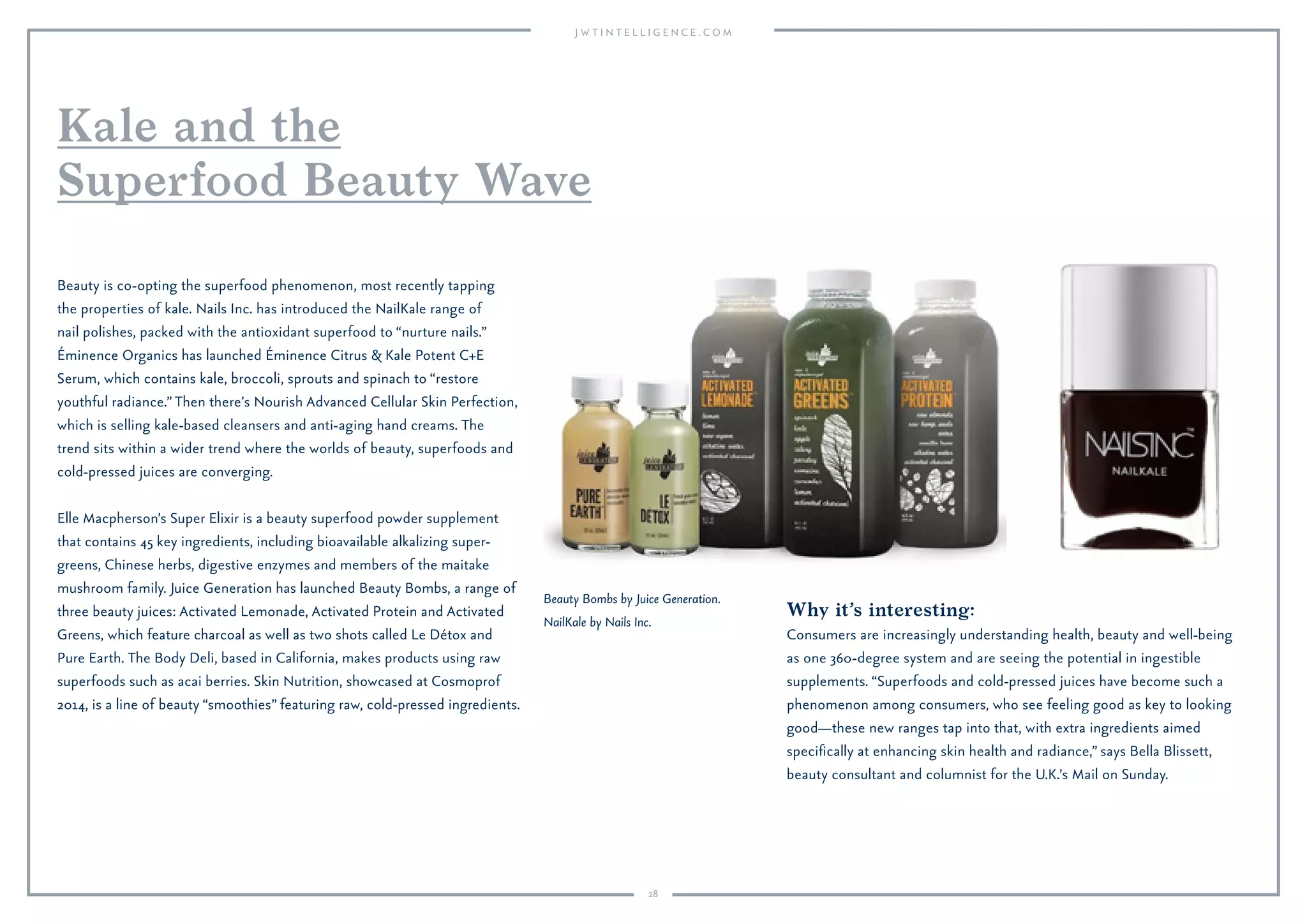 28
Why it’s interesting:
Consumers are increasingly understanding health, beauty and well-being
as one 360-degree system and are seeing the potential in ingestible
supplements. “Superfoods and cold-pressed juices have become such a
phenomenon among consumers, who see feeling good as key to looking
good—these new ranges tap into that, with extra ingredients aimed
speciﬁcally at enhancing skin health and radiance,” says Bella Blissett,
beauty consultant and columnist for the U.K.’s Mail on Sunday.
Beauty is co-opting the superfood phenomenon, most recently tapping
the properties of kale. Nails Inc. has introduced the NailKale range of
nail polishes, packed with the antioxidant superfood to “nurture nails.”
Éminence Organics has launched Éminence Citrus & Kale Potent C+E
Serum, which contains kale, broccoli, sprouts and spinach to “restore
youthful radiance.”Then there’s Nourish Advanced Cellular Skin Perfection,
which is selling kale-based cleansers and anti-aging hand creams. The
trend sits within a wider trend where the worlds of beauty, superfoods and
cold-pressed juices are converging.
Elle Macpherson’s Super Elixir is a beauty superfood powder supplement
that contains 45 key ingredients, including bioavailable alkalizing super-
greens, Chinese herbs, digestive enzymes and members of the maitake
mushroom family. Juice Generation has launched Beauty Bombs, a range of
three beauty juices: Activated Lemonade, Activated Protein and Activated
Greens, which feature charcoal as well as two shots called Le Détox and
Pure Earth. The Body Deli, based in California, makes products using raw
superfoods such as acai berries. Skin Nutrition, showcased at Cosmoprof
2014, is a line of beauty “smoothies” featuring raw, cold-pressed ingredients.
Kale and the
Superfood Beauty Wave
Beauty Bombs by Juice Generation.
NailKale by Nails Inc.
 