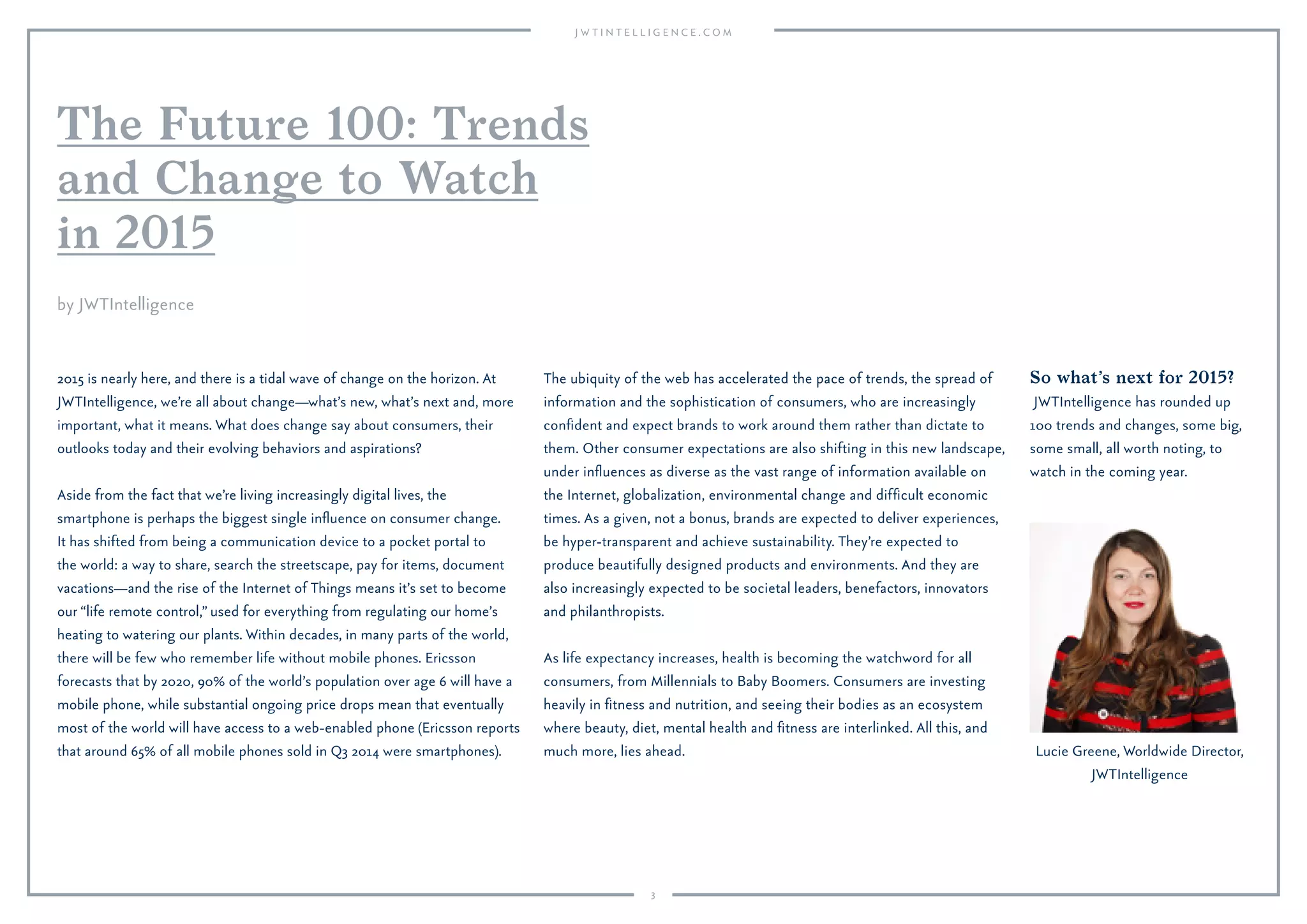 3
The Future 100: Trends
and Change to Watch
in 2015
2015 is nearly here, and there is a tidal wave of change on the horizon. At
JWTIntelligence, we’re all about change—what’s new, what’s next and, more
important, what it means. What does change say about consumers, their
outlooks today and their evolving behaviors and aspirations?
Aside from the fact that we’re living increasingly digital lives, the
smartphone is perhaps the biggest single inﬂuence on consumer change.
It has shifted from being a communication device to a pocket portal to
the world: a way to share, search the streetscape, pay for items, document
vacations—and the rise of the Internet of Things means it’s set to become
our “life remote control,” used for everything from regulating our home’s
heating to watering our plants. Within decades, in many parts of the world,
there will be few who remember life without mobile phones. Ericsson
forecasts that by 2020, 90% of the world’s population over age 6 will have a
mobile phone, while substantial ongoing price drops mean that eventually
most of the world will have access to a web-enabled phone (Ericsson reports
that around 65% of all mobile phones sold in Q3 2014 were smartphones).
The ubiquity of the web has accelerated the pace of trends, the spread of
information and the sophistication of consumers, who are increasingly
conﬁdent and expect brands to work around them rather than dictate to
them. Other consumer expectations are also shifting in this new landscape,
under inﬂuences as diverse as the vast range of information available on
the Internet, globalization, environmental change and difﬁcult economic
times. As a given, not a bonus, brands are expected to deliver experiences,
be hyper-transparent and achieve sustainability. They’re expected to
produce beautifully designed products and environments. And they are
also increasingly expected to be societal leaders, benefactors, innovators
and philanthropists.
As life expectancy increases, health is becoming the watchword for all
consumers, from Millennials to Baby Boomers. Consumers are investing
heavily in ﬁtness and nutrition, and seeing their bodies as an ecosystem
where beauty, diet, mental health and ﬁtness are interlinked. All this, and
much more, lies ahead.
So what’s next for 2015?
JWTIntelligence has rounded up
100 trends and changes, some big,
some small, all worth noting, to
watch in the coming year.
Lucie Greene, Worldwide Director,
JWTIntelligence
by JWTIntelligence
 