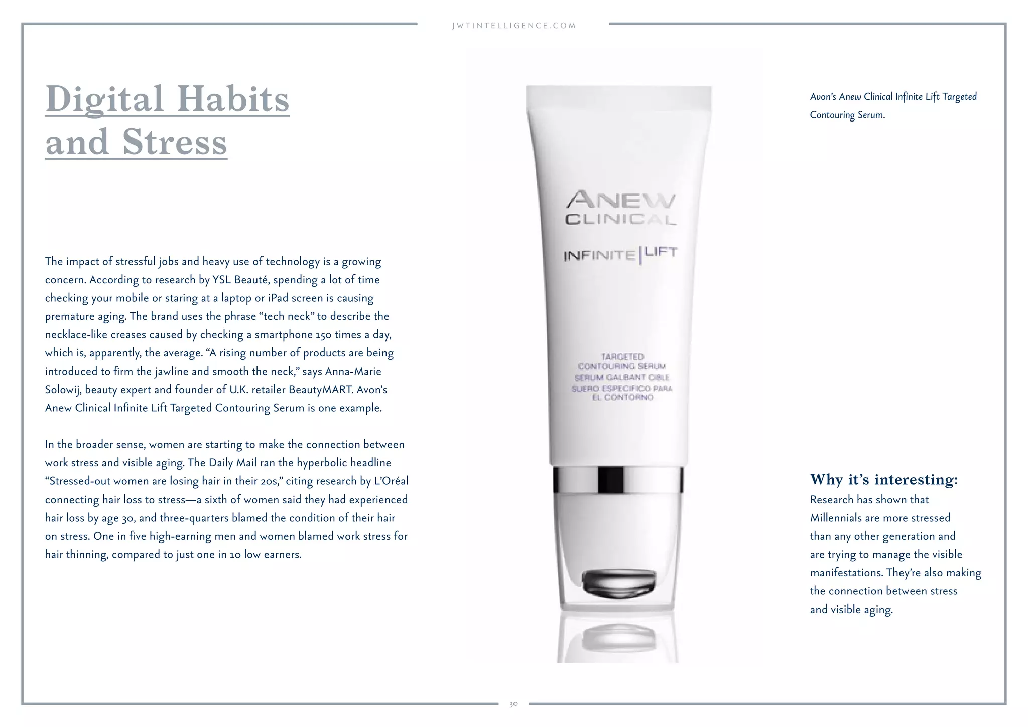 30
The impact of stressful jobs and heavy use of technology is a growing
concern. According to research by YSL Beauté, spending a lot of time
checking your mobile or staring at a laptop or iPad screen is causing
premature aging. The brand uses the phrase “tech neck” to describe the
necklace-like creases caused by checking a smartphone 150 times a day,
which is, apparently, the average. “A rising number of products are being
introduced to ﬁrm the jawline and smooth the neck,” says Anna-Marie
Solowij, beauty expert and founder of U.K. retailer BeautyMART. Avon’s
Anew Clinical Inﬁnite Lift Targeted Contouring Serum is one example.
In the broader sense, women are starting to make the connection between
work stress and visible aging. The Daily Mail ran the hyperbolic headline
“Stressed-out women are losing hair in their 20s,” citing research by L’Oréal
connecting hair loss to stress—a sixth of women said they had experienced
hair loss by age 30, and three-quarters blamed the condition of their hair
on stress. One in ﬁve high-earning men and women blamed work stress for
hair thinning, compared to just one in 10 low earners.
Digital Habits
and Stress
Avon’s Anew Clinical Inﬁnite Lift Targeted
Contouring Serum.
Why it’s interesting:
Research has shown that
Millennials are more stressed
than any other generation and
are trying to manage the visible
manifestations. They’re also making
the connection between stress
and visible aging.
 