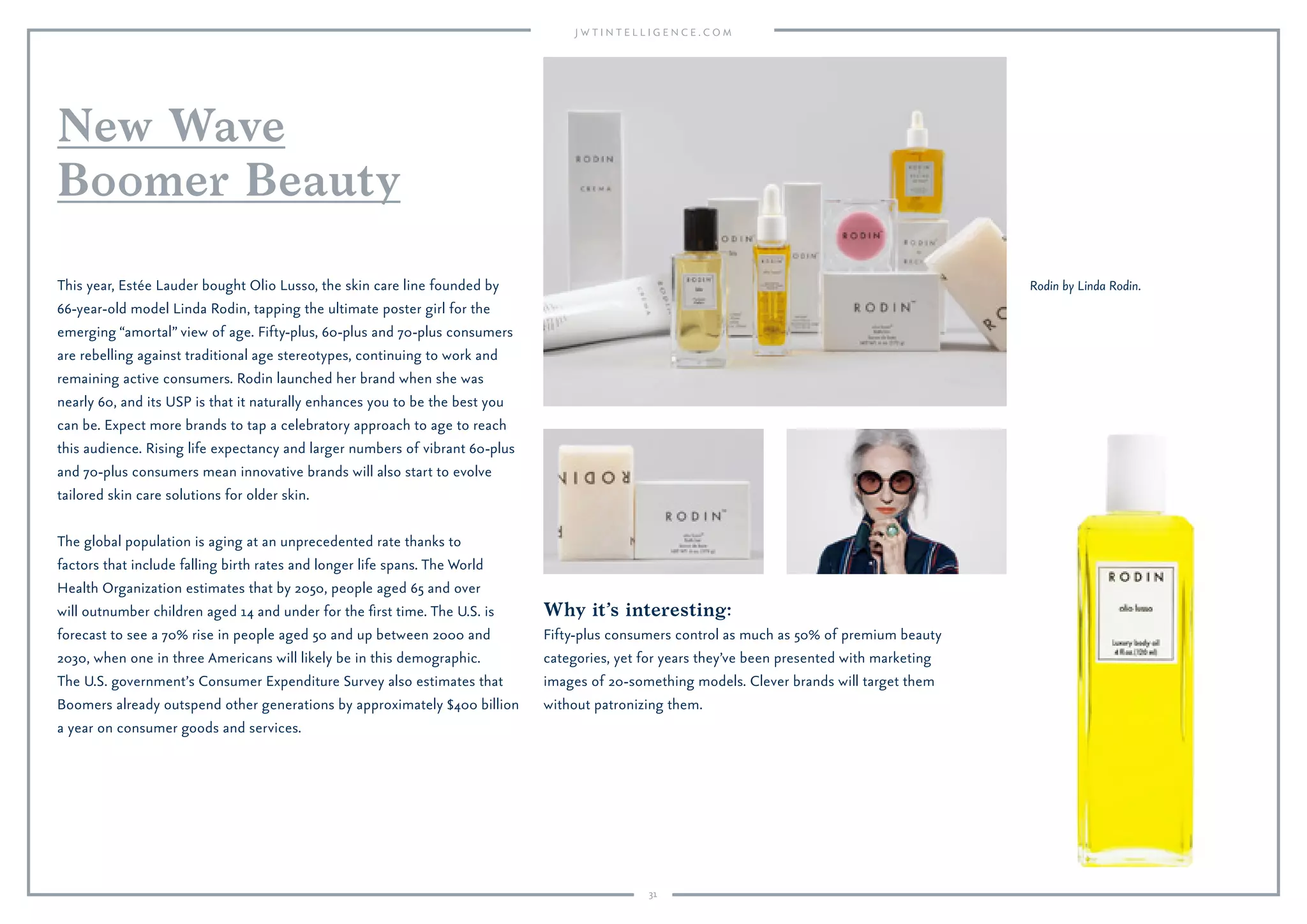 31
New Wave
Boomer Beauty
This year, Estée Lauder bought Olio Lusso, the skin care line founded by
66-year-old model Linda Rodin, tapping the ultimate poster girl for the
emerging “amortal” view of age. Fifty-plus, 60-plus and 70-plus consumers
are rebelling against traditional age stereotypes, continuing to work and
remaining active consumers. Rodin launched her brand when she was
nearly 60, and its USP is that it naturally enhances you to be the best you
can be. Expect more brands to tap a celebratory approach to age to reach
this audience. Rising life expectancy and larger numbers of vibrant 60-plus
and 70-plus consumers mean innovative brands will also start to evolve
tailored skin care solutions for older skin.
The global population is aging at an unprecedented rate thanks to
factors that include falling birth rates and longer life spans. The World
Health Organization estimates that by 2050, people aged 65 and over
will outnumber children aged 14 and under for the ﬁrst time. The U.S. is
forecast to see a 70% rise in people aged 50 and up between 2000 and
2030, when one in three Americans will likely be in this demographic.
The U.S. government’s Consumer Expenditure Survey also estimates that
Boomers already outspend other generations by approximately $400 billion
a year on consumer goods and services.
Rodin by Linda Rodin.
Why it’s interesting:
Fifty-plus consumers control as much as 50% of premium beauty
categories, yet for years they’ve been presented with marketing
images of 20-something models. Clever brands will target them
without patronizing them.
 