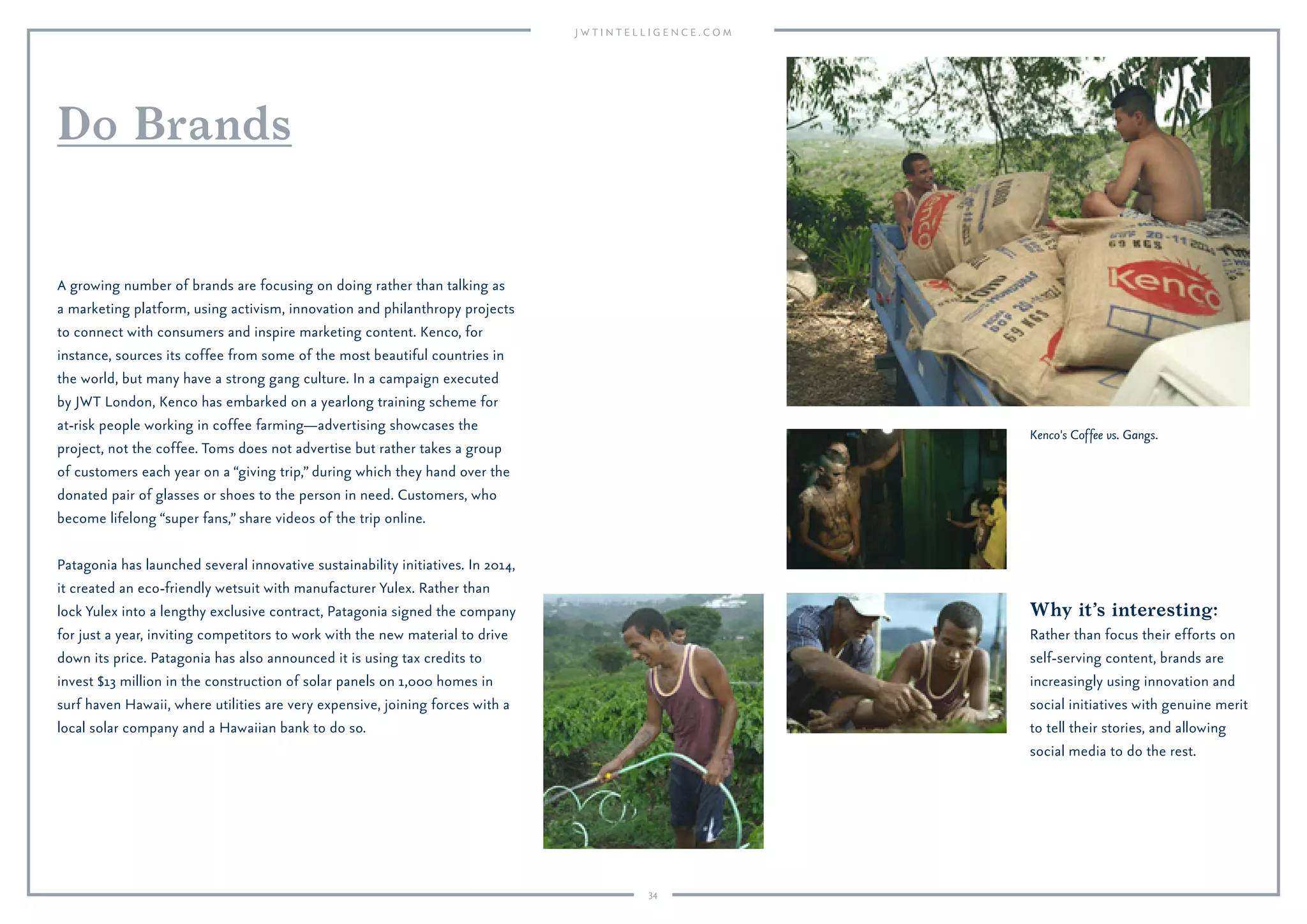 34
Why it’s interesting:
Rather than focus their efforts on
self-serving content, brands are
increasingly using innovation and
social initiatives with genuine merit
to tell their stories, and allowing
social media to do the rest.
A growing number of brands are focusing on doing rather than talking as
a marketing platform, using activism, innovation and philanthropy projects
to connect with consumers and inspire marketing content. Kenco, for
instance, sources its coffee from some of the most beautiful countries in
the world, but many have a strong gang culture. In a campaign executed
by JWT London, Kenco has embarked on a yearlong training scheme for
at-risk people working in coffee farming—advertising showcases the
project, not the coffee. Toms does not advertise but rather takes a group
of customers each year on a “giving trip,” during which they hand over the
donated pair of glasses or shoes to the person in need. Customers, who
become lifelong “super fans,” share videos of the trip online.
Patagonia has launched several innovative sustainability initiatives. In 2014,
it created an eco-friendly wetsuit with manufacturer Yulex. Rather than
lock Yulex into a lengthy exclusive contract, Patagonia signed the company
for just a year, inviting competitors to work with the new material to drive
down its price. Patagonia has also announced it is using tax credits to
invest $13 million in the construction of solar panels on 1,000 homes in
surf haven Hawaii, where utilities are very expensive, joining forces with a
local solar company and a Hawaiian bank to do so.
Do Brands
Kenco's Coffee vs. Gangs.
 