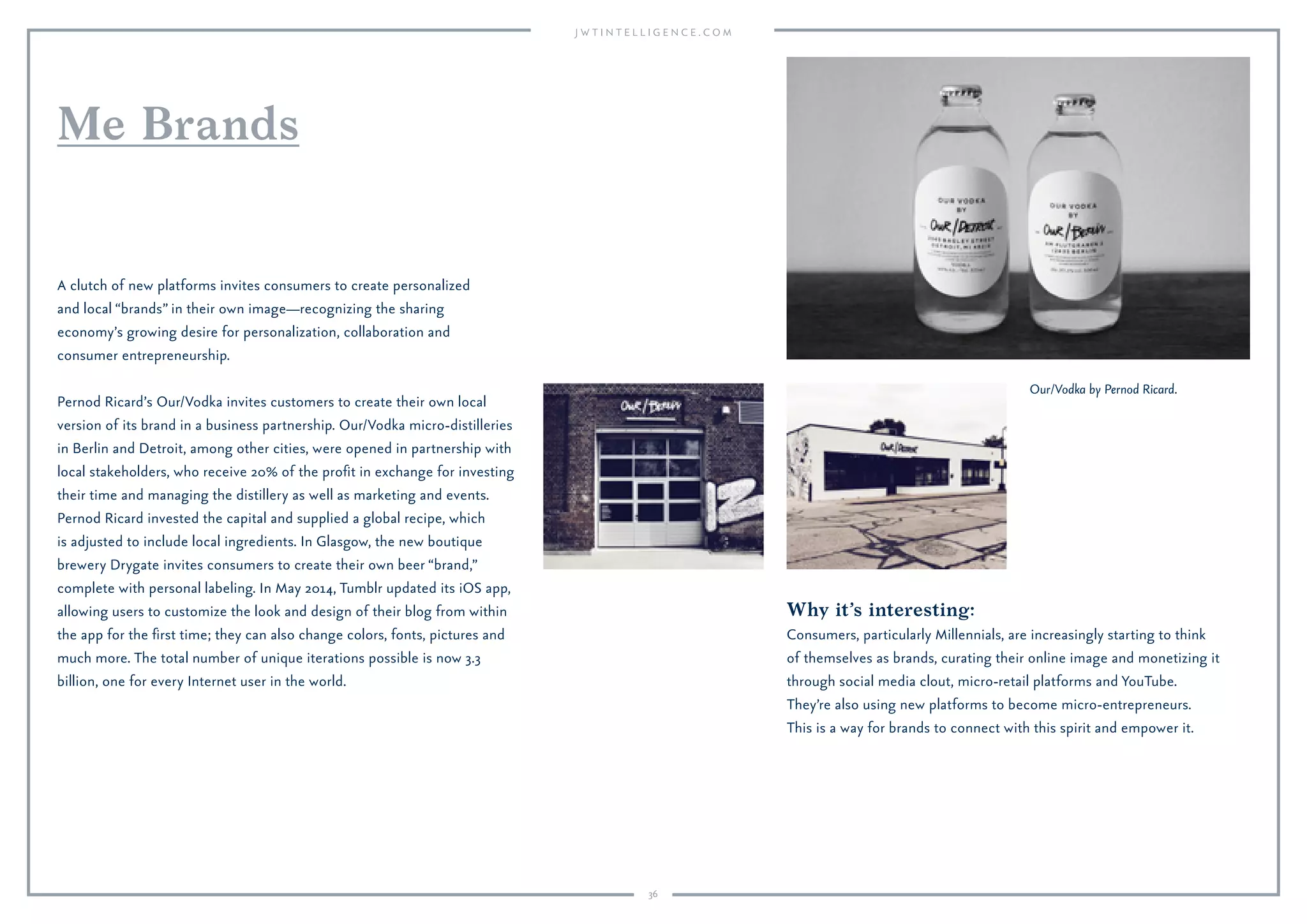 36
Why it’s interesting:
Consumers, particularly Millennials, are increasingly starting to think
of themselves as brands, curating their online image and monetizing it
through social media clout, micro-retail platforms and YouTube.
They’re also using new platforms to become micro-entrepreneurs.
This is a way for brands to connect with this spirit and empower it.
A clutch of new platforms invites consumers to create personalized
and local “brands” in their own image—recognizing the sharing
economy’s growing desire for personalization, collaboration and
consumer entrepreneurship.
Pernod Ricard’s Our/Vodka invites customers to create their own local
version of its brand in a business partnership. Our/Vodka micro-distilleries
in Berlin and Detroit, among other cities, were opened in partnership with
local stakeholders, who receive 20% of the proﬁt in exchange for investing
their time and managing the distillery as well as marketing and events.
Pernod Ricard invested the capital and supplied a global recipe, which
is adjusted to include local ingredients. In Glasgow, the new boutique
brewery Drygate invites consumers to create their own beer “brand,”
complete with personal labeling. In May 2014, Tumblr updated its iOS app,
allowing users to customize the look and design of their blog from within
the app for the ﬁrst time; they can also change colors, fonts, pictures and
much more. The total number of unique iterations possible is now 3.3
billion, one for every Internet user in the world.
Me Brands
Our/Vodka by Pernod Ricard.
 
