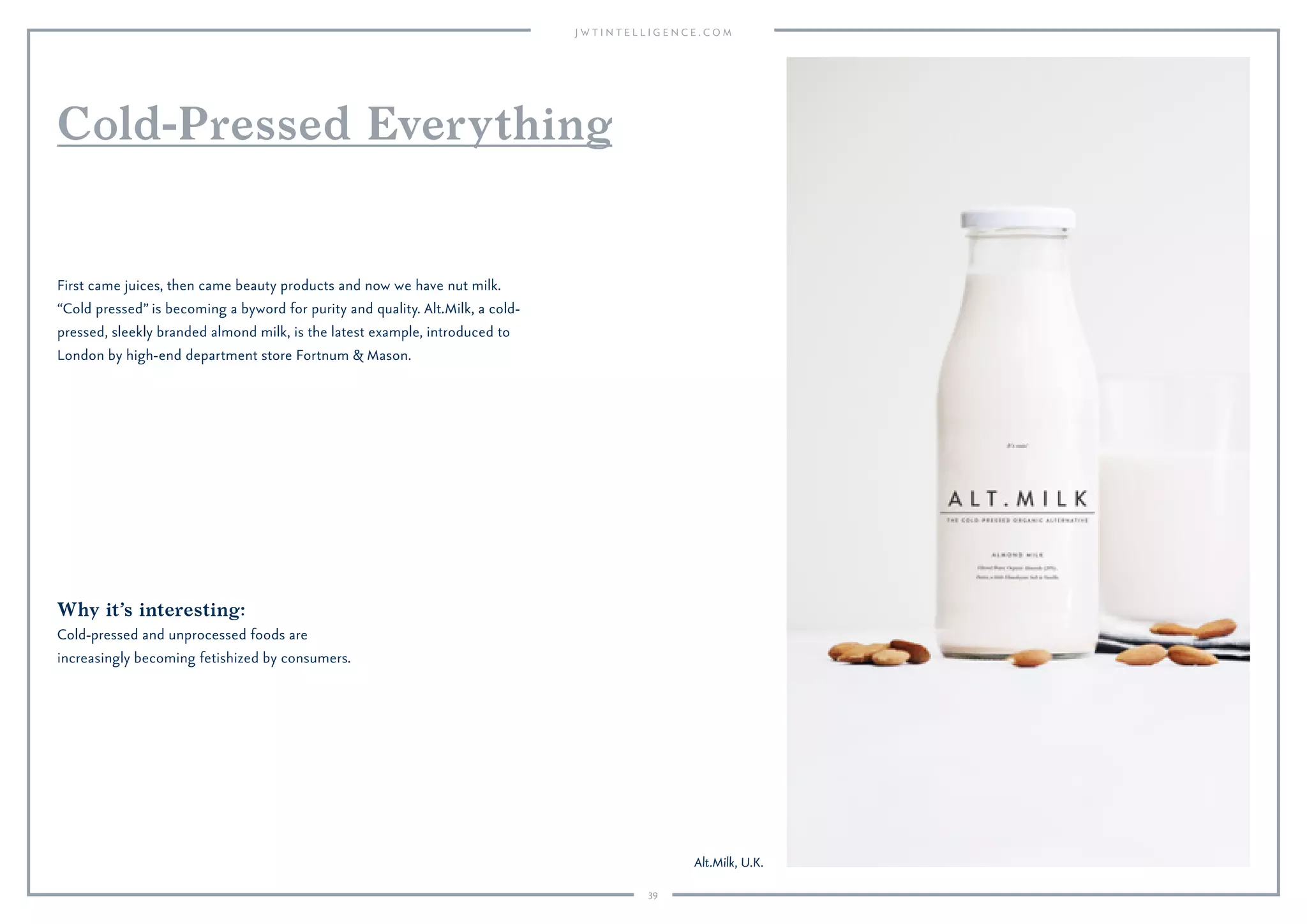 39
Why it’s interesting:
Cold-pressed and unprocessed foods are
increasingly becoming fetishized by consumers.
First came juices, then came beauty products and now we have nut milk.
“Cold pressed” is becoming a byword for purity and quality. Alt.Milk, a cold-
pressed, sleekly branded almond milk, is the latest example, introduced to
London by high-end department store Fortnum & Mason.
Cold-Pressed Everything
Alt.Milk, U.K.
 