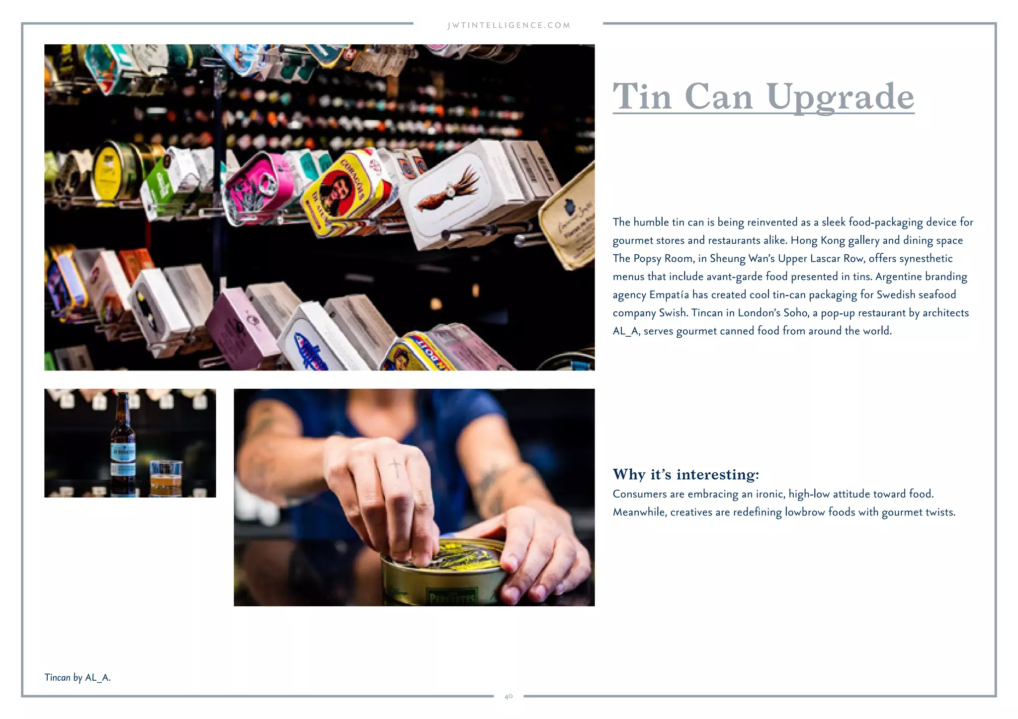 40
Why it’s interesting:
Consumers are embracing an ironic, high-low attitude toward food.
Meanwhile, creatives are redeﬁning lowbrow foods with gourmet twists.
The humble tin can is being reinvented as a sleek food-packaging device for
gourmet stores and restaurants alike. Hong Kong gallery and dining space
The Popsy Room, in Sheung Wan’s Upper Lascar Row, offers synesthetic
menus that include avant-garde food presented in tins. Argentine branding
agency Empatía has created cool tin-can packaging for Swedish seafood
company Swish. Tincan in London’s Soho, a pop-up restaurant by architects
AL_A, serves gourmet canned food from around the world.
Tin Can Upgrade
Tincan by AL_A.
 