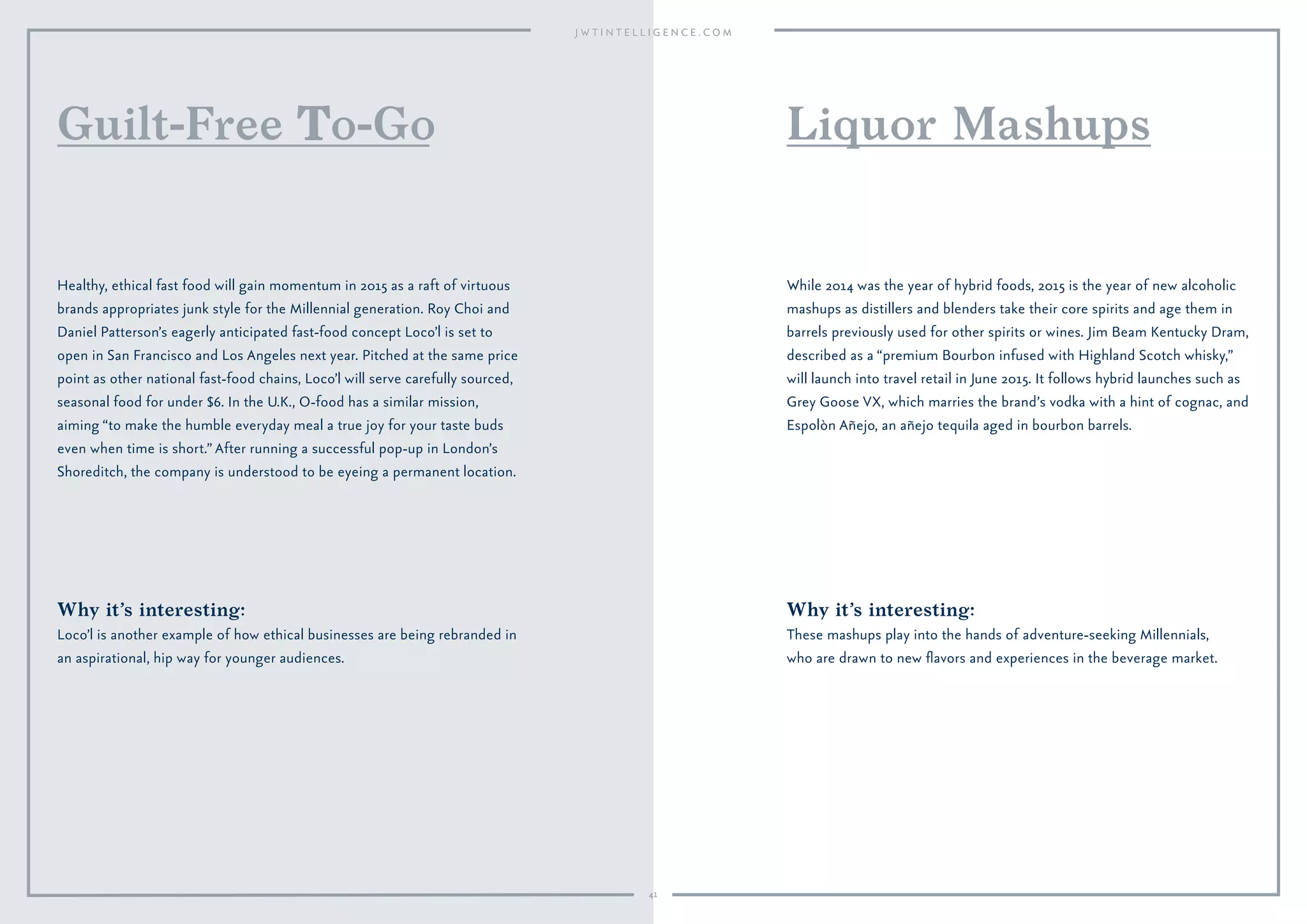 Why it’s interesting:
Loco’l is another example of how ethical businesses are being rebranded in
an aspirational, hip way for younger audiences.
Healthy, ethical fast food will gain momentum in 2015 as a raft of virtuous
brands appropriates junk style for the Millennial generation. Roy Choi and
Daniel Patterson’s eagerly anticipated fast-food concept Loco’l is set to
open in San Francisco and Los Angeles next year. Pitched at the same price
point as other national fast-food chains, Loco’l will serve carefully sourced,
seasonal food for under $6. In the U.K., O-food has a similar mission,
aiming “to make the humble everyday meal a true joy for your taste buds
even when time is short.”After running a successful pop-up in London’s
Shoreditch, the company is understood to be eyeing a permanent location.
Guilt-Free o-Go
Why it’s interesting:
These mashups play into the hands of adventure-seeking Millennials,
who are drawn to new ﬂavors and experiences in the beverage market.
While 2014 was the year of hybrid foods, 2015 is the year of new alcoholic
mashups as distillers and blenders take their core spirits and age them in
barrels previously used for other spirits or wines. Jim Beam Kentucky Dram,
described as a “premium Bourbon infused with Highland Scotch whisky,”
will launch into travel retail in June 2015. It follows hybrid launches such as
Grey Goose VX, which marries the brand’s vodka with a hint of cognac, and
Espolòn Añejo, an añejo tequila aged in bourbon barrels.
Liquor Mashups
41
 