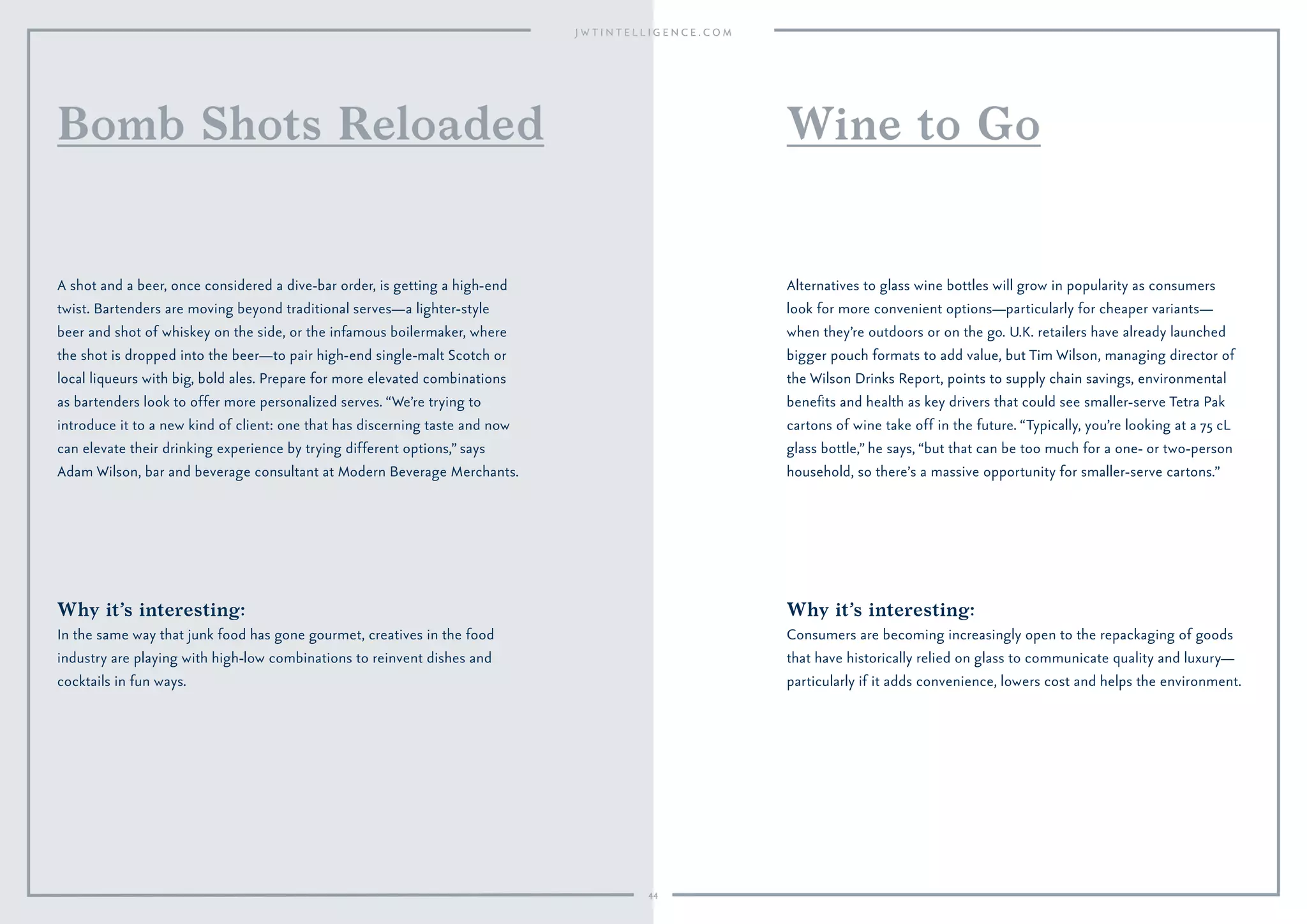 Why it’s interesting:
Consumers are becoming increasingly open to the repackaging of goods
that have historically relied on glass to communicate quality and luxury—
particularly if it adds convenience, lowers cost and helps the environment.
Alternatives to glass wine bottles will grow in popularity as consumers
look for more convenient options—particularly for cheaper variants—
when they’re outdoors or on the go. U.K. retailers have already launched
bigger pouch formats to add value, but Tim Wilson, managing director of
the Wilson Drinks Report, points to supply chain savings, environmental
beneﬁts and health as key drivers that could see smaller-serve Tetra Pak
cartons of wine take off in the future. “Typically, you’re looking at a 75 cL
glass bottle,” he says, “but that can be too much for a one- or two-person
household, so there’s a massive opportunity for smaller-serve cartons.”
Wine to Go
Why it’s interesting:
In the same way that junk food has gone gourmet, creatives in the food
industry are playing with high-low combinations to reinvent dishes and
cocktails in fun ways.
A shot and a beer, once considered a dive-bar order, is getting a high-end
twist. Bartenders are moving beyond traditional serves—a lighter-style
beer and shot of whiskey on the side, or the infamous boilermaker, where
the shot is dropped into the beer—to pair high-end single-malt Scotch or
local liqueurs with big, bold ales. Prepare for more elevated combinations
as bartenders look to offer more personalized serves. “We’re trying to
introduce it to a new kind of client: one that has discerning taste and now
can elevate their drinking experience by trying different options,” says
Adam Wilson, bar and beverage consultant at Modern Beverage Merchants.
Bomb Shots Reloaded
44
 