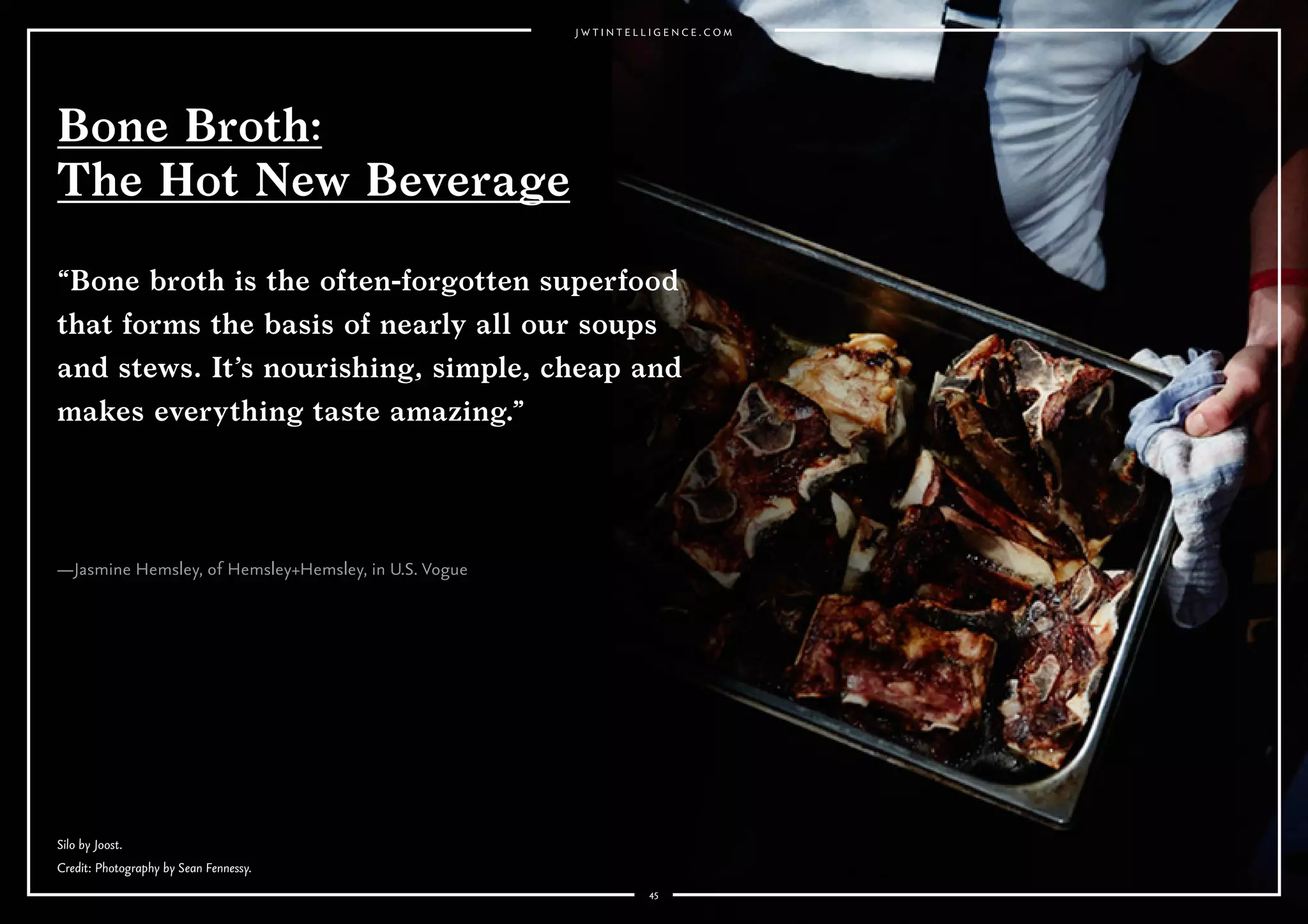 4545
—Jasmine Hemsley, of Hemsley+Hemsley, in U.S. Vogue
Bone Broth:
The Hot New Beverage
“Bone broth is the often-forgotten superfood
that forms the basis of nearly all our soups
and stews. It’s nourishing, simple, cheap and
makes everything taste amazing.”
Silo by Joost.
Credit: Photography by Sean Fennessy.
 