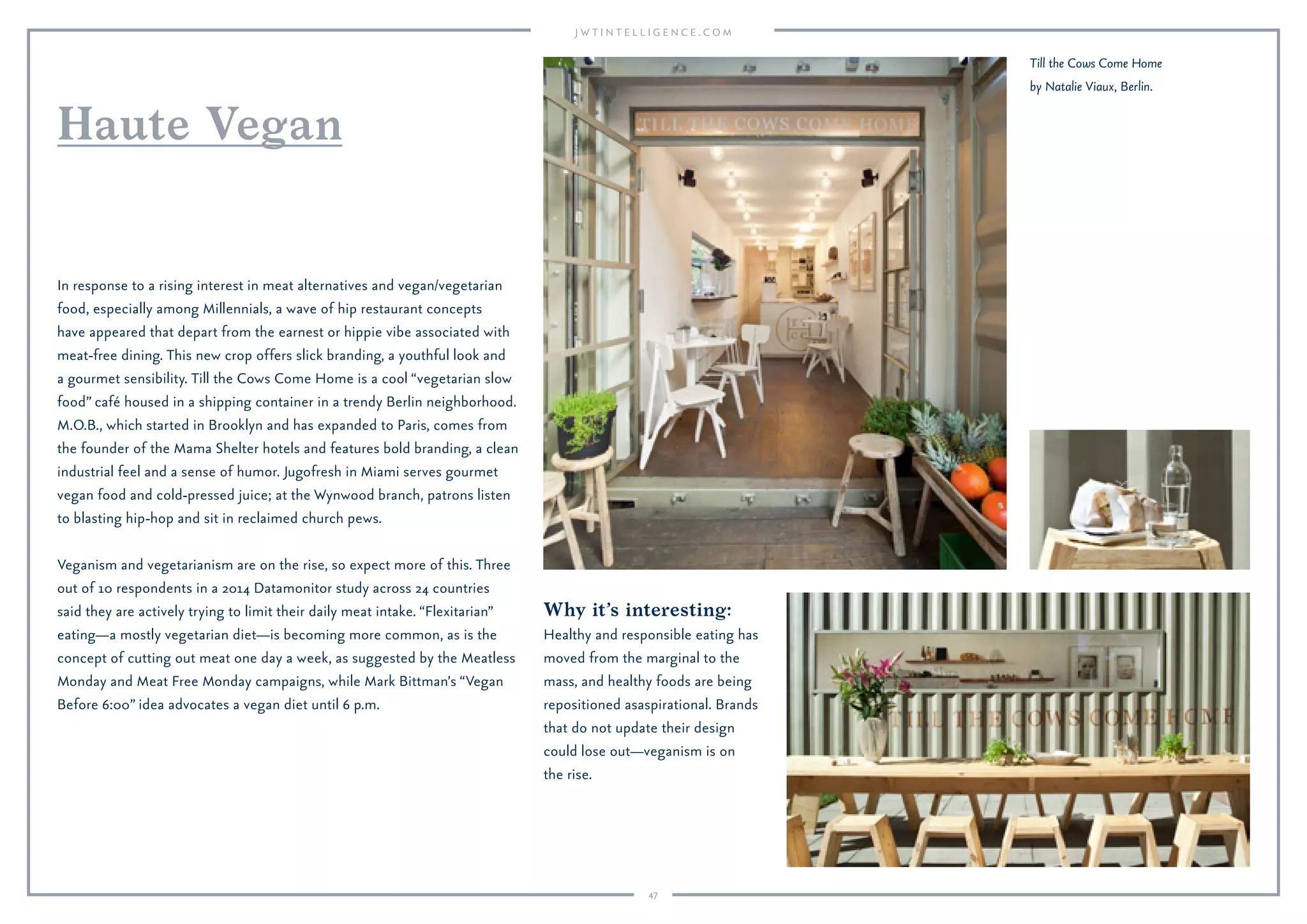 47
Why it’s interesting:
Healthy and responsible eating has
moved from the marginal to the
mass, and healthy foods are being
repositioned as aspirational. Brands
that do not update their design
could lose out—veganism is on
the rise.
In response to a rising interest in meat alternatives and vegan/vegetarian
food, especially among Millennials, a wave of hip restaurant concepts
have appeared that depart from the earnest or hippie vibe associated with
meat-free dining. This new crop offers slick branding, a youthful look and
a gourmet sensibility. Till the Cows Come Home is a cool “vegetarian slow
food” café housed in a shipping container in a trendy Berlin neighborhood.
M.O.B., which started in Brooklyn and has expanded to Paris, comes from
the founder of the Mama Shelter hotels and features bold branding, a clean
industrial feel and a sense of humor. Jugofresh in Miami serves gourmet
vegan food and cold-pressed juice; at the Wynwood branch, patrons listen
to blasting hip-hop and sit in reclaimed church pews.
Veganism and vegetarianism are on the rise, so expect more of this. Three
out of 10 respondents in a 2014 Datamonitor study across 24 countries
said they are actively trying to limit their daily meat intake. “Flexitarian”
eating—a mostly vegetarian diet—is becoming more common, as is the
concept of cutting out meat one day a week, as suggested by the Meatless
Monday and Meat Free Monday campaigns, while Mark Bittman’s “Vegan
Before 6:00” idea advocates a vegan diet until 6 p.m.
Haute Vegan
Aspe vendebis nullandis nient enimus
modictur sed erro maxim ut aliqui dendam
explab incia imporitatat ommoloratios et
destiameni rem sitiatur sam ipit maios ea
Till the Cows Come Home
by Natalie Viaux, Berlin.
 