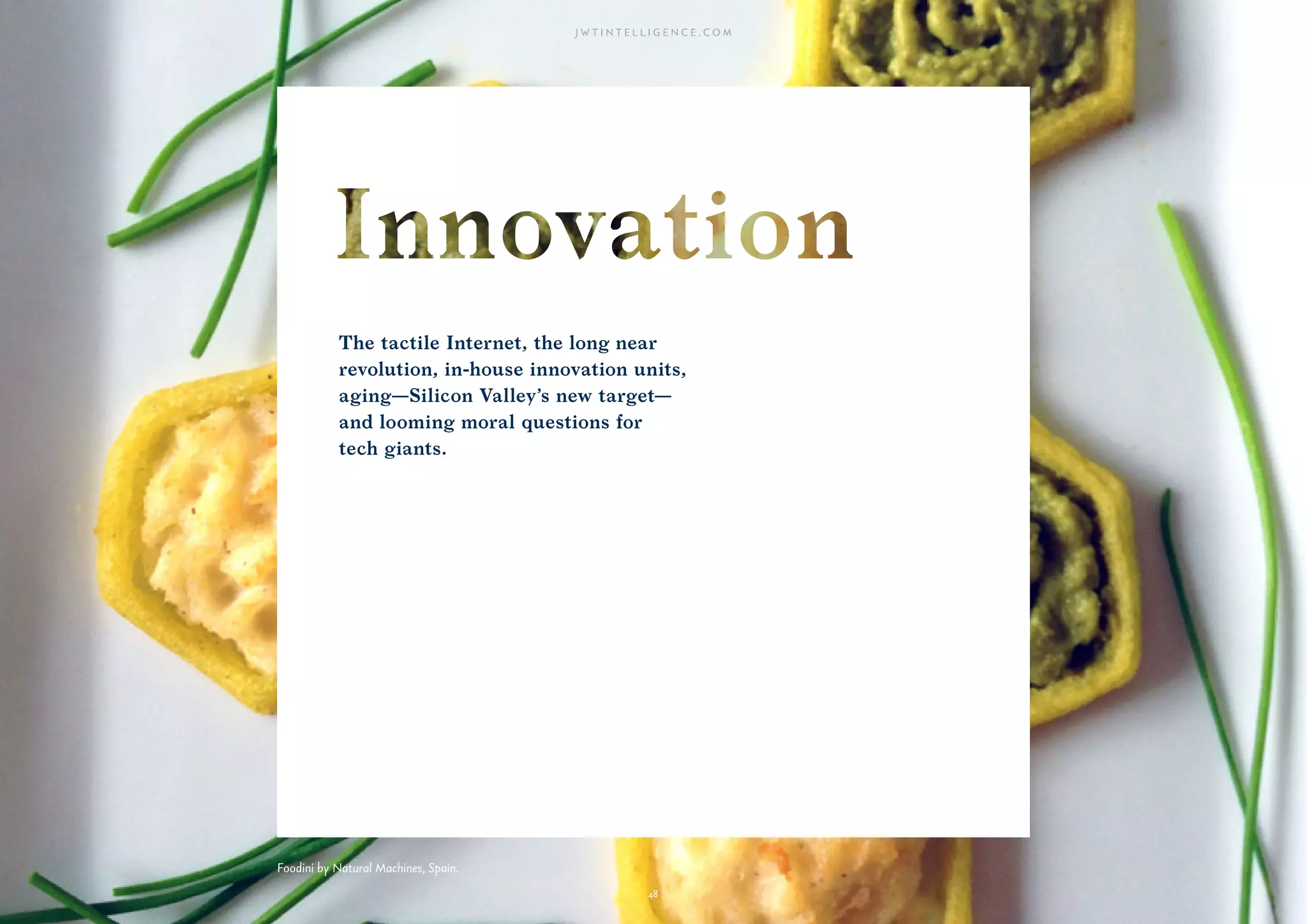 48
The tactile Internet, the long near
revolution, in-house innovation units,
aging—Silicon Valley’s new target—
and looming moral questions for
tech giants.
48
Foodini by Natural Machines, Spain.
 