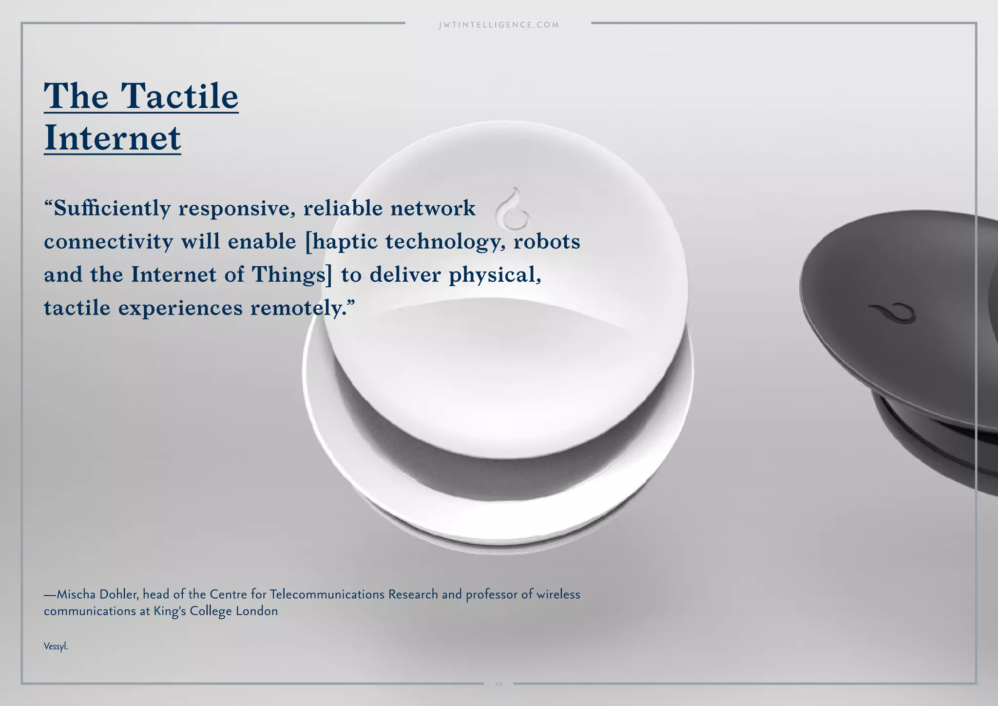4949
—Mischa Dohler, head of the Centre for Telecommunications Research and professor of wireless
communications at King's College London
Vessyl.
The Tactile
Internet
“Suﬃciently responsive, reliable network
connectivity will enable [haptic technology, robots
and the Internet of Things] to deliver physical,
tactile experiences remotely.”
49
 