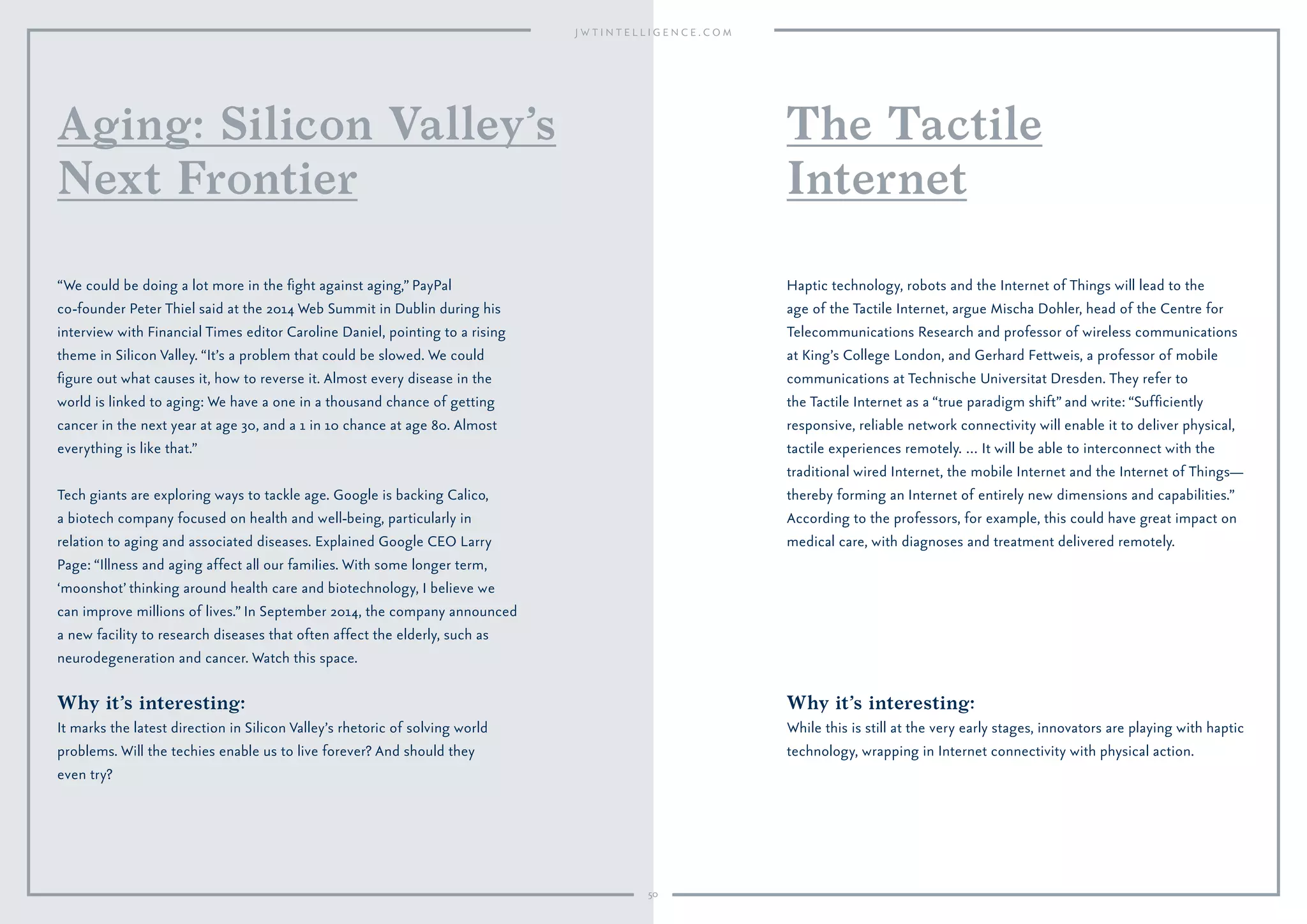 50
Why it’s interesting:
It marks the latest direction in Silicon Valley’s rhetoric of solving world
problems. Will the techies enable us to live forever? And should they
even try?
“We could be doing a lot more in the ﬁght against aging,” PayPal
co-founder Peter Thiel said at the 2014 Web Summit in Dublin during his
interview with Financial Times editor Caroline Daniel, pointing to a rising
theme in Silicon Valley. “It’s a problem that could be slowed. We could
ﬁgure out what causes it, how to reverse it. Almost every disease in the
world is linked to aging: We have a one in a thousand chance of getting
cancer in the next year at age 30, and a 1 in 10 chance at age 80. Almost
everything is like that.”
Tech giants are exploring ways to tackle age. Google is backing Calico,
a biotech company focused on health and well-being, particularly in
relation to aging and associated diseases. Explained Google CEO Larry
Page: “Illness and aging affect all our families. With some longer term,
‘moonshot’ thinking around health care and biotechnology, I believe we
can improve millions of lives.” In September 2014, the company announced
a new facility to research diseases that often affect the elderly, such as
neurodegeneration and cancer. Watch this space.
Aging: Silicon Valley’s
Next Frontier
Why it’s interesting:
While this is still at the very early stages, innovators are playing with haptic
technology, wrapping in Internet connectivity with physical action.
Haptic technology, robots and the Internet of Things will lead to the
age of the Tactile Internet, argue Mischa Dohler, head of the Centre for
Telecommunications Research and professor of wireless communications
at King’s College London, and Gerhard Fettweis, a professor of mobile
communications at Technische Universitat Dresden. They refer to
the Tactile Internet as a “true paradigm shift” and write: “Sufﬁciently
responsive, reliable network connectivity will enable it to deliver physical,
tactile experiences remotely. … It will be able to interconnect with the
traditional wired Internet, the mobile Internet and the Internet of Things—
thereby forming an Internet of entirely new dimensions and capabilities.”
According to the professors, for example, this could have great impact on
medical care, with diagnoses and treatment delivered remotely.
The Tactile
Internet
 