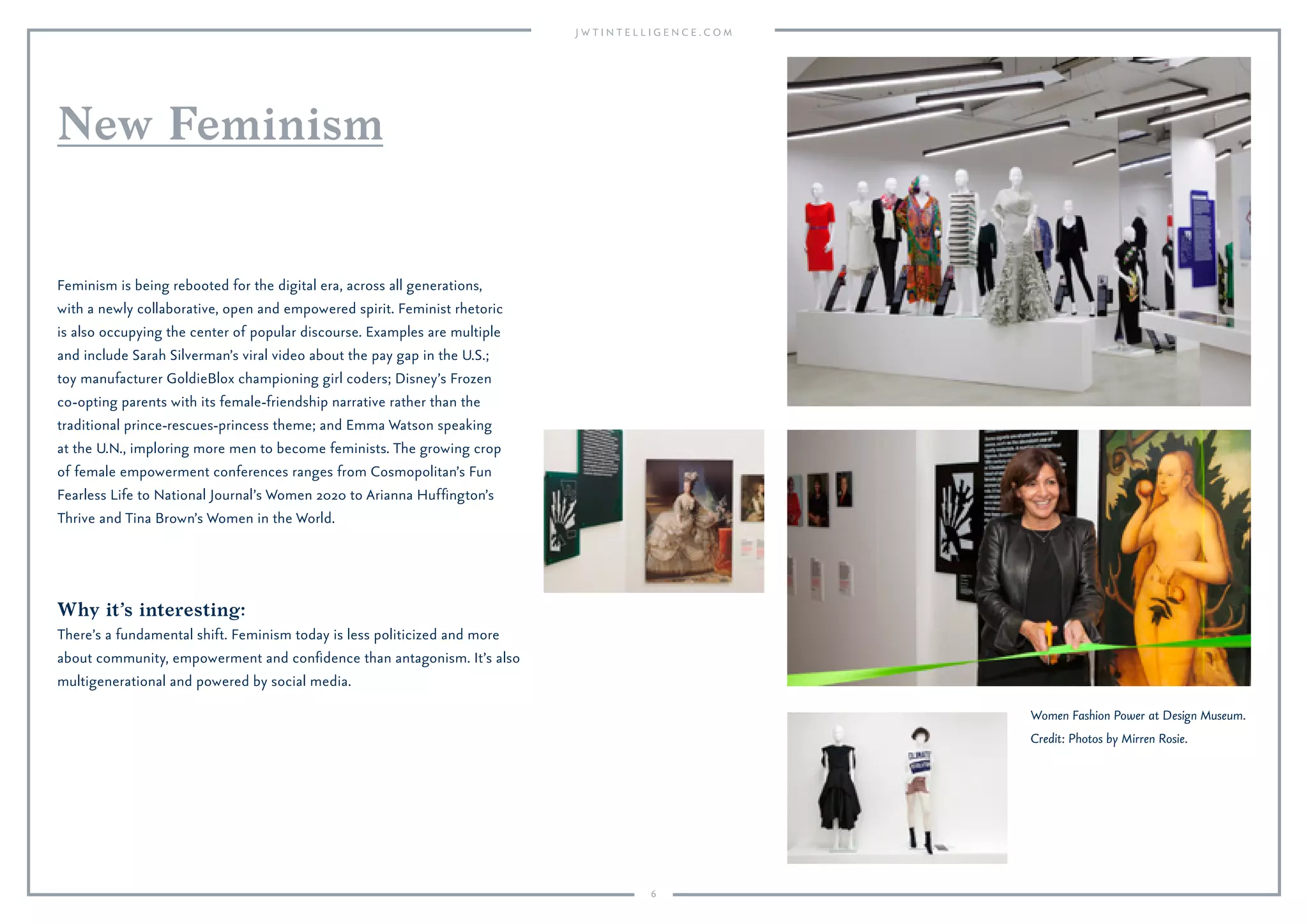 6
Why it’s interesting:
There’s a fundamental shift. Feminism today is less politicized and more
about community, empowerment and conﬁdence than antagonism. It’s also
multigenerational and powered by social media.
Feminism is being rebooted for the digital era, across all generations,
with a newly collaborative, open and empowered spirit. Feminist rhetoric
is also occupying the center of popular discourse. Examples are multiple
and include Sarah Silverman’s viral video about the pay gap in the U.S.;
toy manufacturer GoldieBlox championing girl coders; Disney’s Frozen
co-opting parents with its female-friendship narrative rather than the
traditional prince-rescues-princess theme; and Emma Watson speaking
at the U.N., imploring more men to become feminists. The growing crop
of female empowerment conferences ranges from Cosmopolitan’s Fun
Fearless Life to National Journal’s Women 2020 to Arianna Hufﬁngton’s
Thrive and Tina Brown’s Women in the World.
New Feminism
Women Fashion Power at Design Museum.
Credit: Photos by Mirren Rosie.
 
