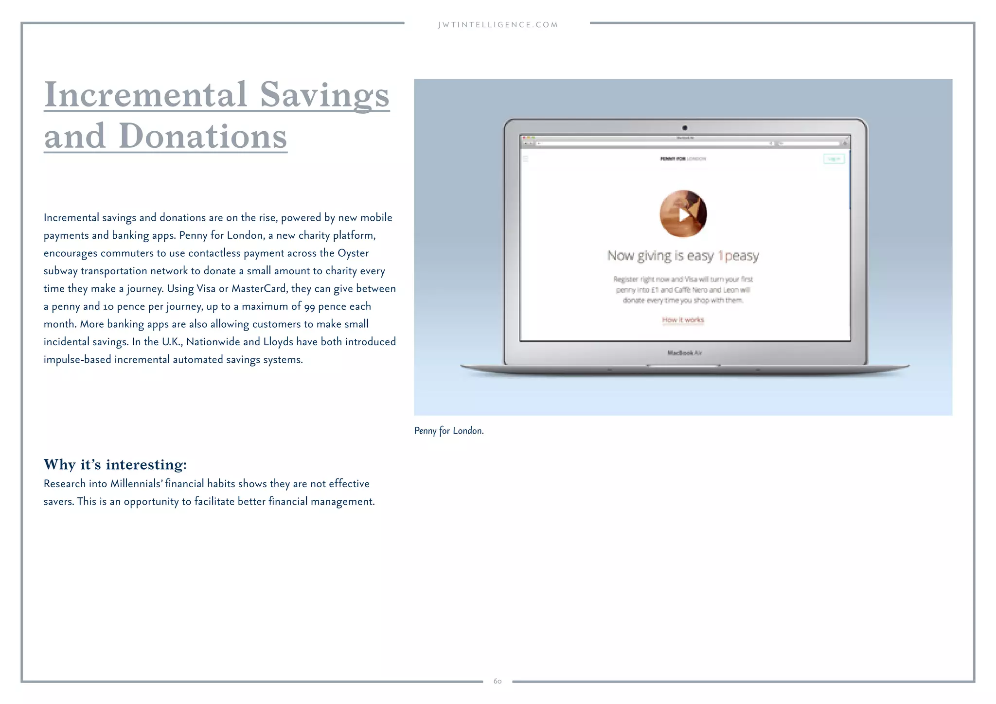 60
Penny for London.
Why it’s interesting:
Research into Millennials’ ﬁnancial habits shows they are not effective
savers. This is an opportunity to facilitate better ﬁnancial management.
Incremental savings and donations are on the rise, powered by new mobile
payments and banking apps. Penny for London, a new charity platform,
encourages commuters to use contactless payment across the Oyster
subway transportation network to donate a small amount to charity every
time they make a journey. Using Visa or MasterCard, they can give between
a penny and 10 pence per journey, up to a maximum of 99 pence each
month. More banking apps are also allowing customers to make small
incidental savings. In the U.K., Nationwide and Lloyds have both introduced
impulse-based incremental automated savings systems.
Incremental Savings
and Donations
 