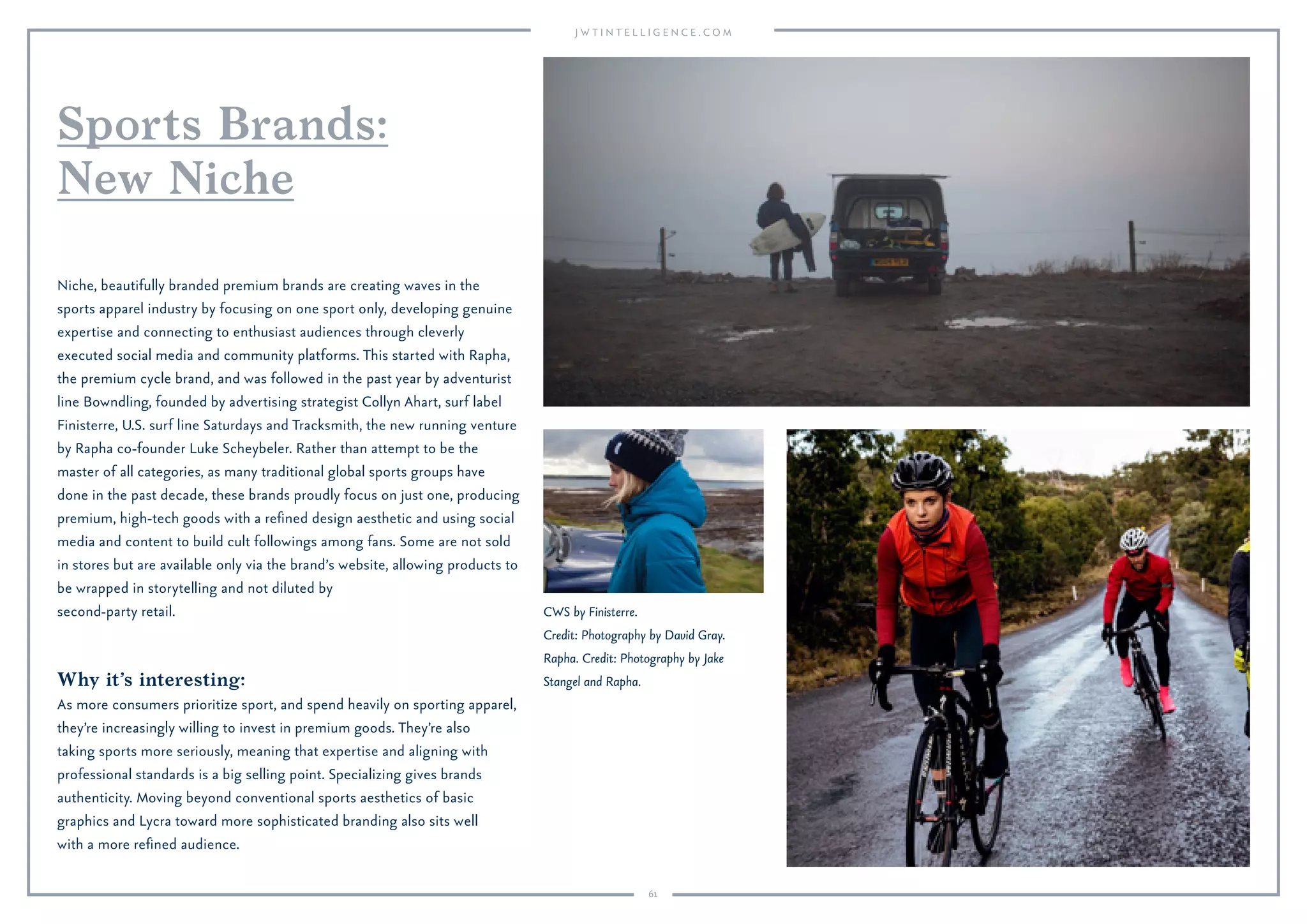 61
Why it’s interesting:
As more consumers prioritize sport, and spend heavily on sporting apparel,
they’re increasingly willing to invest in premium goods. They’re also
taking sports more seriously, meaning that expertise and aligning with
professional standards is a big selling point. Specializing gives brands
authenticity. Moving beyond conventional sports aesthetics of basic
graphics and Lycra toward more sophisticated branding also sits well
with a more reﬁned audience.
Niche, beautifully branded premium brands are creating waves in the
sports apparel industry by focusing on one sport only, developing genuine
expertise and connecting to enthusiast audiences through cleverly
executed social media and community platforms. This started with Rapha,
the premium cycle brand, and was followed in the past year by adventurist
line Bowndling, founded by advertising strategist Collyn Ahart, surf label
Finisterre, U.S. surf line Saturdays and Tracksmith, the new running venture
by Rapha co-founder Luke Scheybeler. Rather than attempt to be the
master of all categories, as many traditional global sports groups have
done in the past decade, these brands proudly focus on just one, producing
premium, high-tech goods with a reﬁned design aesthetic and using social
media and content to build cult followings among fans. Some are not sold
in stores but are available only via the brand’s website, allowing products to
be wrapped in storytelling and not diluted by
second-party retail.
Sports Brands:
New Niche
CWS by Finisterre.
Credit: Photography by David Gray.
Rapha. Credit: Photography by Jake
Stangel and Rapha.
 