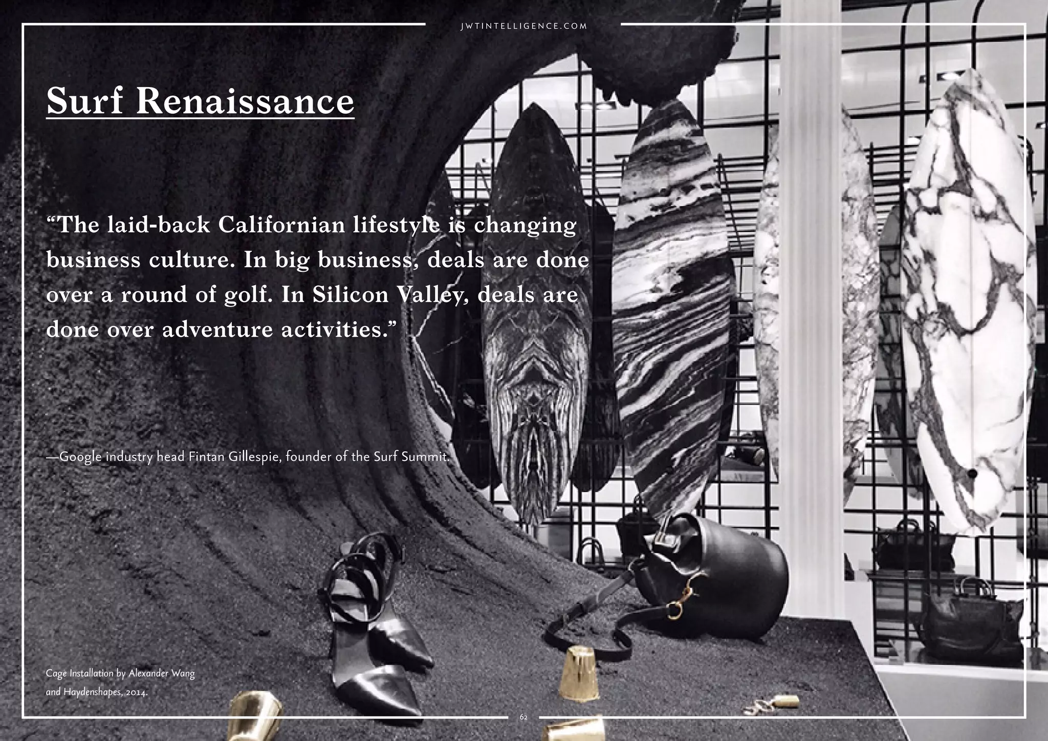 6262
—Google industry head Fintan Gillespie, founder of the Surf Summit.
Surf Renaissance
“The laid-back Californian lifestyle is changing
business culture. In big business, deals are done
over a round of golf. In Silicon Valley, deals are
done over adventure activities.”
Cage Installation by Alexander Wang
and Haydenshapes, 2014.
 