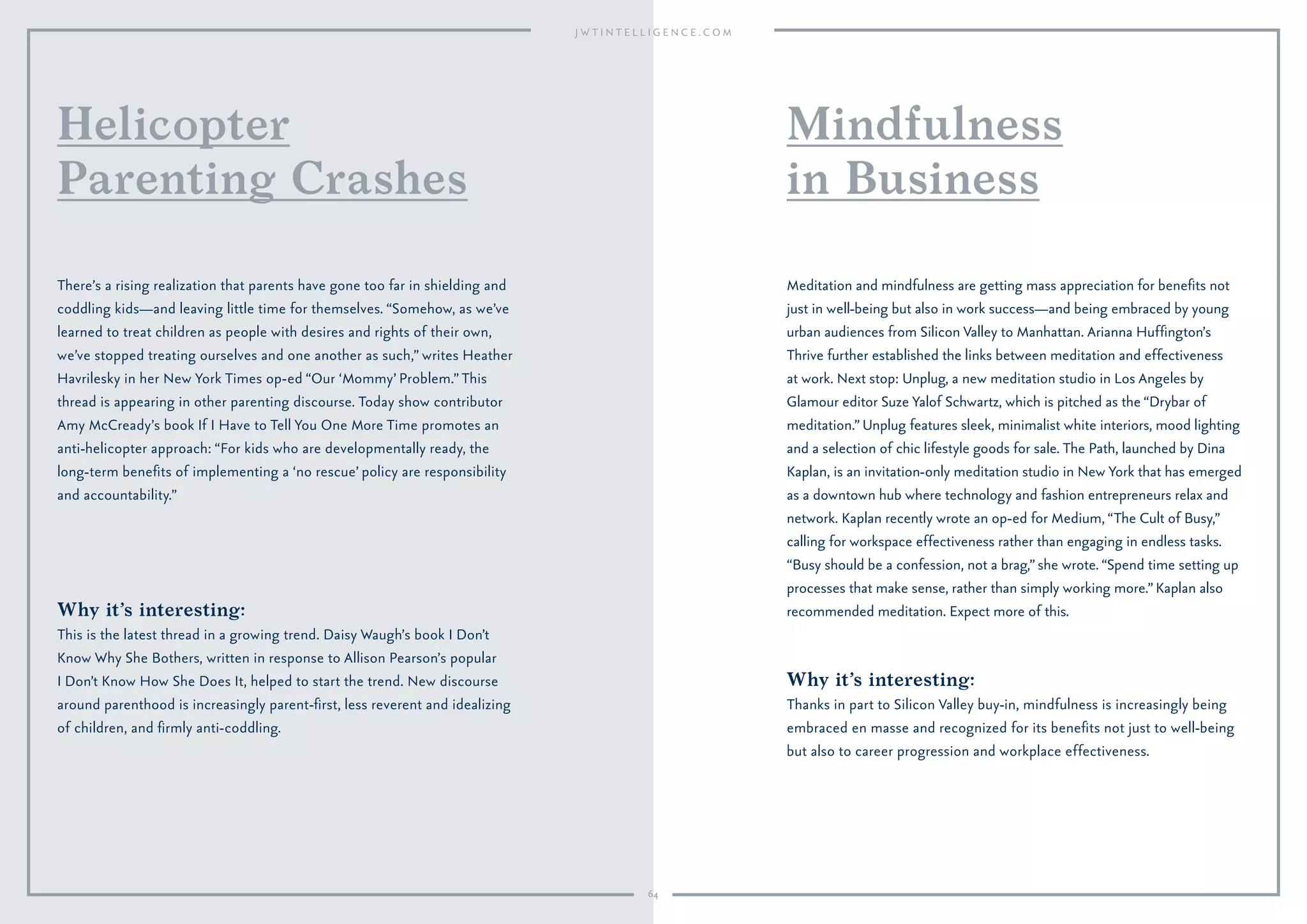 64
Why it’s interesting:
This is the latest thread in a growing trend. Daisy Waugh’s book I Don’t
Know Why She Bothers, written in response to Allison Pearson’s popular
I Don’t Know How She Does It, helped to start the trend. New discourse
around parenthood is increasingly parent-ﬁrst, less reverent and idealizing
of children, and ﬁrmly anti-coddling.
There’s a rising realization that parents have gone too far in shielding and
coddling kids—and leaving little time for themselves. “Somehow, as we’ve
learned to treat children as people with desires and rights of their own,
we’ve stopped treating ourselves and one another as such,” writes Heather
Havrilesky in her New York Times op-ed “Our ‘Mommy’ Problem.”This
thread is appearing in other parenting discourse. Today show contributor
Amy McCready’s book If I Have to Tell You One More Time promotes an
anti-helicopter approach: “For kids who are developmentally ready, the
long-term beneﬁts of implementing a ‘no rescue’ policy are responsibility
and accountability.”
Helicopter
Parenting Crashes
Why it’s interesting:
Thanks in part to Silicon Valley buy-in, mindfulness is increasingly being
embraced en masse and recognized for its beneﬁts not just to well-being
but also to career progression and workplace effectiveness.
Meditation and mindfulness are getting mass appreciation for beneﬁts not
just in well-being but also in work success—and being embraced by young
urban audiences from Silicon Valley to Manhattan. Arianna Hufﬁngton’s
Thrive further established the links between meditation and effectiveness
at work. Next stop: Unplug, a new meditation studio in Los Angeles by
Glamour editor Suze Yalof Schwartz, which is pitched as the “Drybar of
meditation.” Unplug features sleek, minimalist white interiors, mood lighting
and a selection of chic lifestyle goods for sale. The Path, launched by Dina
Kaplan, is an invitation-only meditation studio in New York that has emerged
as a downtown hub where technology and fashion entrepreneurs relax and
network. Kaplan recently wrote an op-ed for Medium, “The Cult of Busy,”
calling for workspace effectiveness rather than engaging in endless tasks.
“Busy should be a confession, not a brag,” she wrote. “Spend time setting up
processes that make sense, rather than simply working more.” Kaplan also
recommended meditation. Expect more of this.
Mindfulness
in Business
 