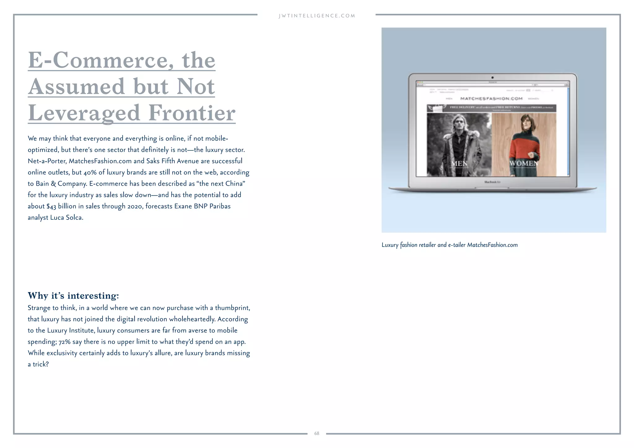 68
Why it’s interesting:
Strange to think, in a world where we can now purchase with a thumbprint,
that luxury has not joined the digital revolution wholeheartedly. According
to the Luxury Institute, luxury consumers are far from averse to mobile
spending; 72% say there is no upper limit to what they’d spend on an app.
While exclusivity certainly adds to luxury’s allure, are luxury brands missing
a trick?
We may think that everyone and everything is online, if not mobile-
optimized, but there’s one sector that deﬁnitely is not—the luxury sector.
Net-a-Porter, MatchesFashion.com and Saks Fifth Avenue are successful
online outlets, but 40% of luxury brands are still not on the web, according
to Bain & Company. E-commerce has been described as “the next China”
for the luxury industry as sales slow down—and has the potential to add
about $43 billion in sales through 2020, forecasts Exane BNP Paribas
analyst Luca Solca.
E-Commerce, the
Assumed but Not
Leveraged Frontier
Luxury fashion retailer and e-tailer MatchesFashion.com
 