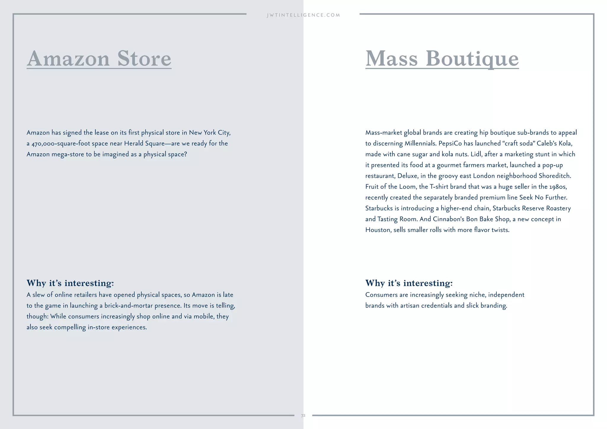 72
Why it’s interesting:
Consumers are increasingly seeking niche, independent
brands with artisan credentials and slick branding.
Mass-market global brands are creating hip boutique sub-brands to appeal
to discerning Millennials. PepsiCo has launched “craft soda” Caleb’s Kola,
made with cane sugar and kola nuts. Lidl, after a marketing stunt in which
it presented its food at a gourmet farmers market, launched a pop-up
restaurant, Deluxe, in the groovy east London neighborhood Shoreditch.
Fruit of the Loom, the T-shirt brand that was a huge seller in the 1980s,
recently created the separately branded premium line Seek No Further.
Starbucks is introducing a higher-end chain, Starbucks Reserve Roastery
and Tasting Room. And Cinnabon’s Bon Bake Shop, a new concept in
Houston, sells smaller rolls with more ﬂavor twists.
Mass Boutique
Why it’s interesting:
A slew of online retailers have opened physical spaces, so Amazon is late
to the game in launching a brick-and-mortar presence. Its move is telling,
though: While consumers increasingly shop online and via mobile, they
also seek compelling in-store experiences.
Amazon has signed the lease on its ﬁrst physical store in New York City,
a 470,000-square-foot space near Herald Square—are we ready for the
Amazon mega-store to be imagined as a physical space?
Amazon Store
 