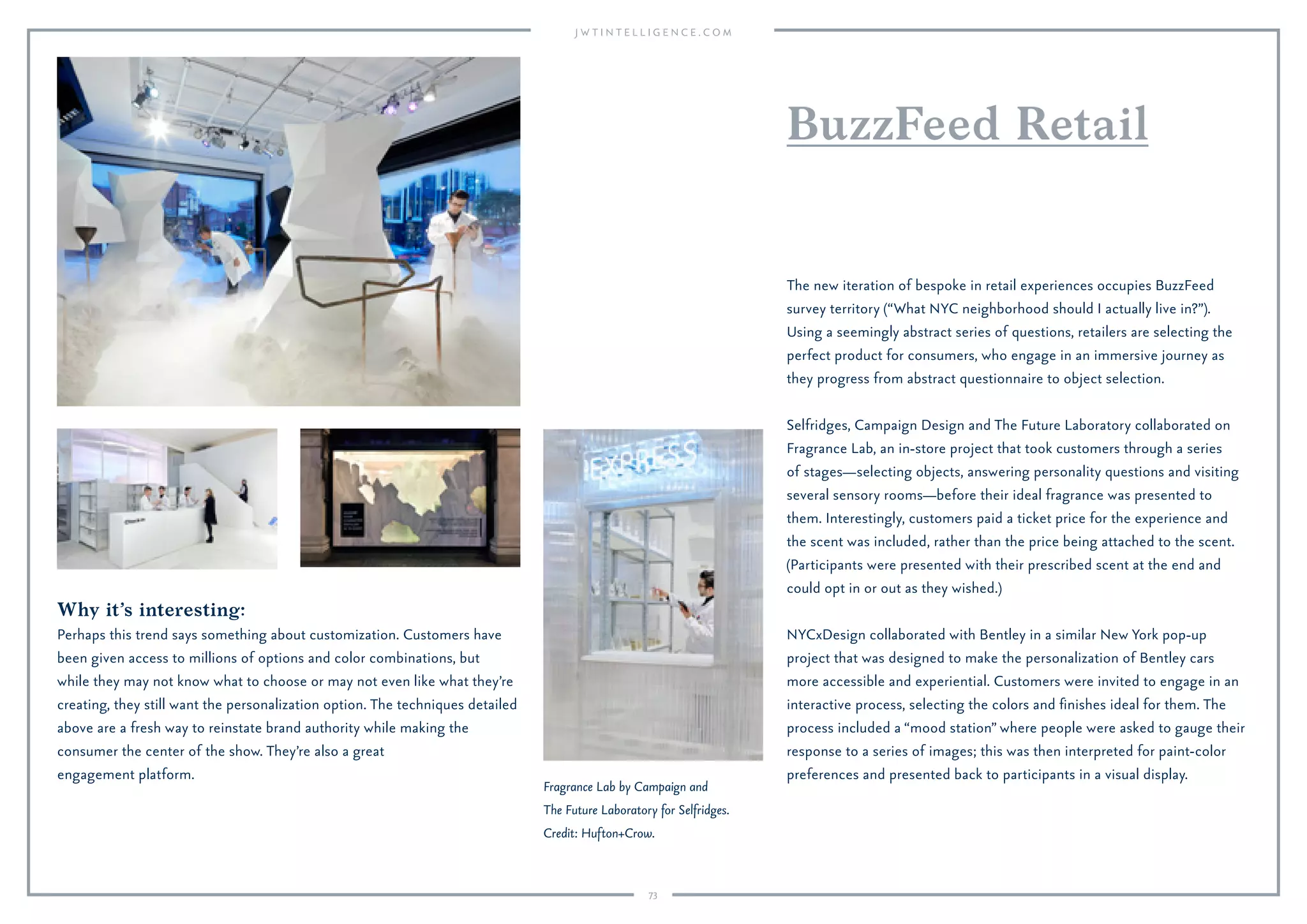 73
Why it’s interesting:
Perhaps this trend says something about customization. Customers have
been given access to millions of options and color combinations, but
while they may not know what to choose or may not even like what they’re
creating, they still want the personalization option. The techniques detailed
above are a fresh way to reinstate brand authority while making the
consumer the center of the show. They’re also a great
engagement platform.
BuzzFeed Retail
The new iteration of bespoke in retail experiences occupies BuzzFeed
survey territory (“What NYC neighborhood should I actually live in?”).
Using a seemingly abstract series of questions, retailers are selecting the
perfect product for consumers, who engage in an immersive journey as
they progress from abstract questionnaire to object selection.
Selfridges, Campaign Design and The Future Laboratory collaborated on
Fragrance Lab, an in-store project that took customers through a series
of stages—selecting objects, answering personality questions and visiting
several sensory rooms—before their ideal fragrance was presented to
them. Interestingly, customers paid a ticket price for the experience and
the scent was included, rather than the price being attached to the scent.
(Participants were presented with their prescribed scent at the end and
could opt in or out as they wished.)
NYCxDesign collaborated with Bentley in a similar New York pop-up
project that was designed to make the personalization of Bentley cars
more accessible and experiential. Customers were invited to engage in an
interactive process, selecting the colors and ﬁnishes ideal for them. The
process included a “mood station” where people were asked to gauge their
response to a series of images; this was then interpreted for paint-color
preferences and presented back to participants in a visual display.
Fragrance Lab by Campaign and
The Future Laboratory for Selfridges.
Credit: Hufton+Crow.
 
