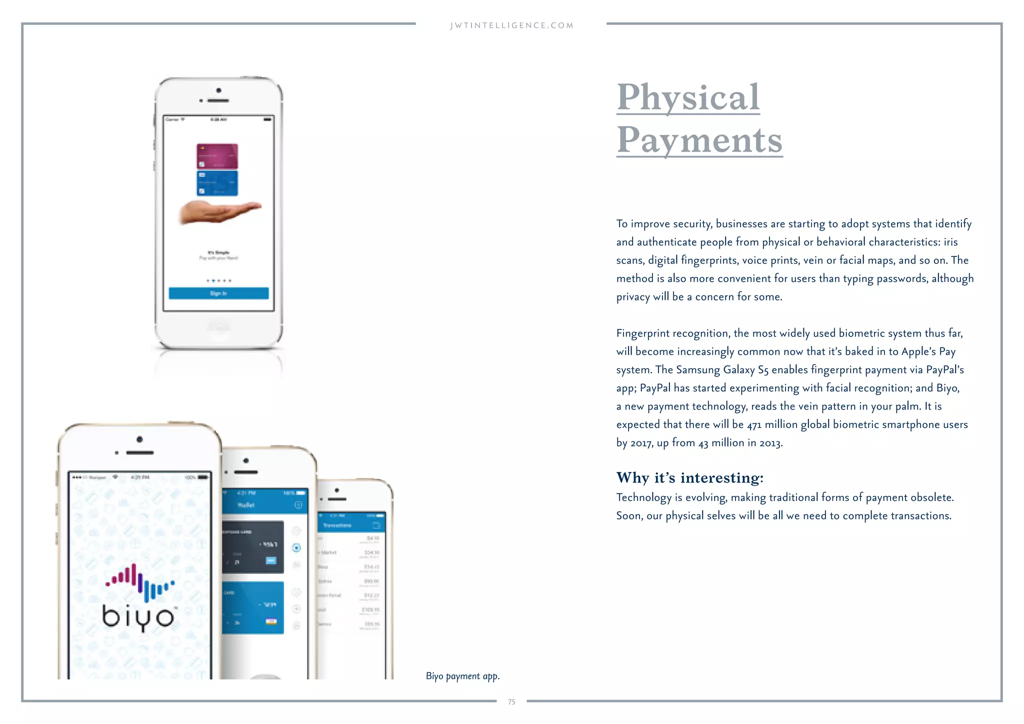 75
Why it’s interesting:
Technology is evolving, making traditional forms of payment obsolete.
Soon, our physical selves will be all we need to complete transactions.
To improve security, businesses are starting to adopt systems that identify
and authenticate people from physical or behavioral characteristics: iris
scans, digital ﬁngerprints, voice prints, vein or facial maps, and so on. The
method is also more convenient for users than typing passwords, although
privacy will be a concern for some.
Fingerprint recognition, the most widely used biometric system thus far,
will become increasingly common now that it’s baked in to Apple’s Pay
system. The Samsung Galaxy S5 enables ﬁngerprint payment via PayPal’s
app; PayPal has started experimenting with facial recognition; and Biyo,
a new payment technology, reads the vein pattern in your palm. It is
expected that there will be 471 million global biometric smartphone users
by 2017, up from 43 million in 2013.
Physical
Payments
Biyo payment app.
 