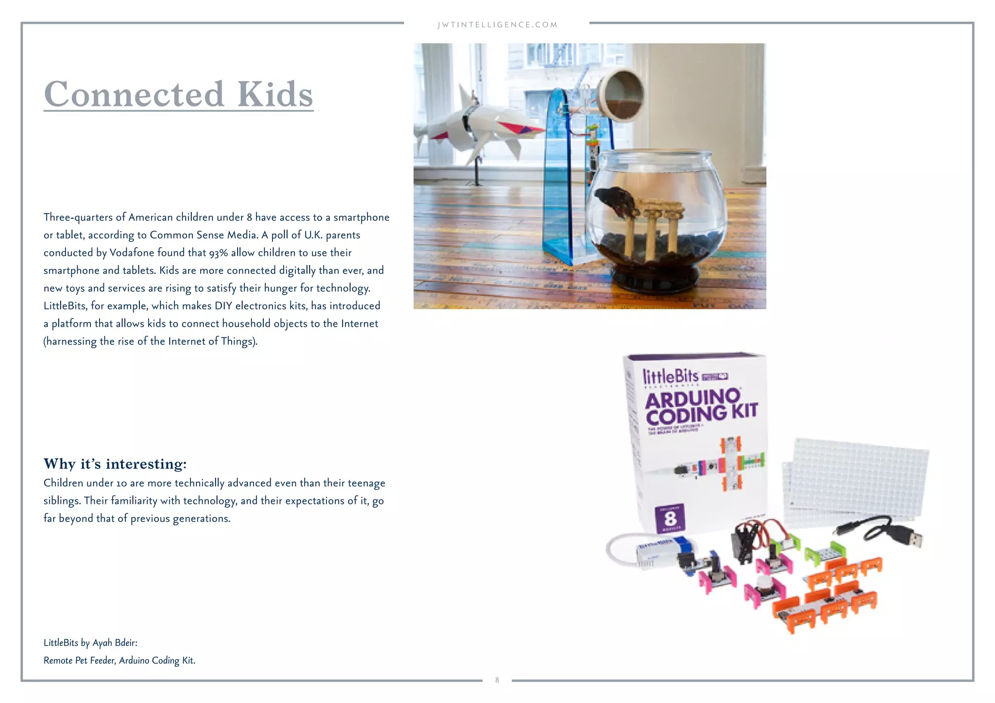 8
Why it’s interesting:
Children under 10 are more technically advanced even than their teenage
siblings. Their familiarity with technology, and their expectations of it, go
far beyond that of previous generations.
Three-quarters of American children under 8 have access to a smartphone
or tablet, according to Common Sense Media. A poll of U.K. parents
conducted by Vodafone found that 93% allow children to use their
smartphone and tablets. Kids are more connected digitally than ever, and
new toys and services are rising to satisfy their hunger for technology.
LittleBits, for example, which makes DIY electronics kits, has introduced
a platform that allows kids to connect household objects to the Internet
(harnessing the rise of the Internet of Things).
Connected Kids
LittleBits by Ayah Bdeir:
Remote Pet Feeder, Arduino Coding Kit.
 
