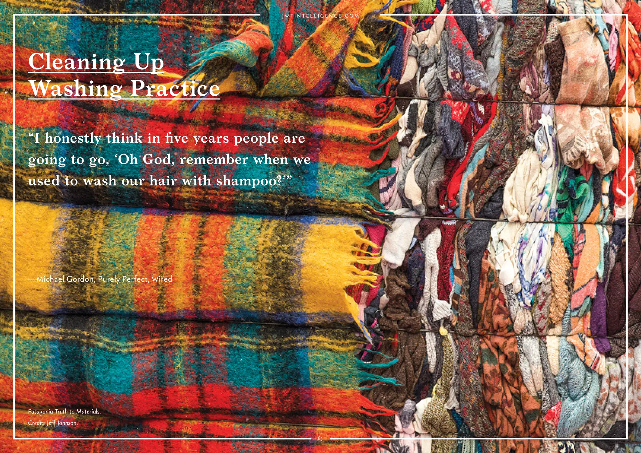 83
Cleaning Up
Washing Practice
Why it’s interesting:
As sustainability becomes a priority for consumers, and they become
more informed about chemicals in products, they are scrutinizing regular
cleansing products and water-based washing, and making the connection
between garment laundering and water waste.
Levi’s CEO Chip Bergh says he doesn’t wash his jeans—and that you
shouldn’t either. Bumble and Bumble founder Michael Gordon launched
a detergent-free hair care line, Purely Perfect, that doesn’t foam, and
compares washing hair in the conventional way with throwing a cashmere
sweater in the washing machine: “I honestly think in ﬁve years people
are going to go, ‘Oh God, remember when we used to wash our hair with
shampoo?’” he told Wired. Responding to drought, the California Energy
Commission is supporting CO2 Nexus' development of a water-free
washing machine that uses carbon dioxide to clean garments.
Water<Less campaign by Levi's.
 