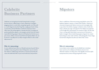 24
Why it’s interesting:
As more celebrities launch their own lifestyle brands (see Gwyneth Paltrow
and Blake Lively, among others), they’re ﬁnding direct ways to monetize
their inﬂuence. Collaborating with brands in a business partnership also
means the double halo effect of joint social media buzz and promotion.
Celebrities are moving beyond merely fronting brands to acting as
business partners, collaborating on creative, appearing in campaigns,
plugging products in social media, and getting a greater cut of the proﬁt
as a result. Diageo has launched Haig Club, a single-grain Scotch whisky,
in partnership with David Beckham and British entrepreneur Simon
Fuller; they’re all working together to develop the brand, its strategy and
positioning. Beckham appears in ad campaigns and also fronts the whisky’s
responsible-drinking program. Beyoncé and Topshop have formed a 50-50
joint venture, athletic streetwear brand Parkwood Topshop Athletic Ltd., set
for launch in 2015 (Beyoncé’s 19 million Instagram followers will no doubt
help promote it).
Celebrity
Business Partners
Why it’s interesting:
As new Islamic-centric markets, from the Middle East to Southeast
Asian countries such as Malaysia and Indonesia, become more
inﬂuential, marketers are taking notice of the digitally connected, stylish,
entrepreneurial new stance among young Muslim women.
There’s a redeﬁnition of femininity among young Muslim women. The
hijabistas, hijabsters, mipsters or mipsterz (that’s Muslim + hipsters) are
connected, entrepreneurial, fashion-conscious and increasingly visible
in pop culture, from Adidas campaigns to Madonna videos. Yunalis Mat
Zara’ai, a Muslim pop singer and songwriter from Malaysia, has appeared
on The Tonight Show presenting this new iteration of Islam. The New York
Times is inviting stylish Muslim girls to post pictures of themselves in
hijabs to Instagram. Mexico-based design agency Anagrama has created
hip branding for turban maker T4Turban, while photographer Hassan Hajjaj
has launched a blog about hip Moroccan Islamic biker women.
Mipsters
 