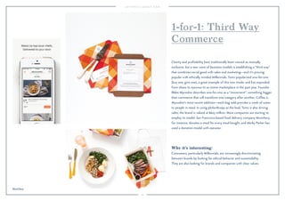 33
Why it’s interesting:
Consumers, particularly Millennials, are increasingly discriminating
between brands by looking for ethical behavior and sustainability.
They are also looking for brands and companies with clear values.
Charity and proﬁtability have traditionally been viewed as mutually
exclusive, but a new wave of business models is establishing a “third way”
that combines social good with sales and marketing—and it’s proving
popular with ethically minded Millennials. Toms popularized one-for-one
(buy one, give one), a great example of this new mode, and has expanded
from shoes to eyewear to an entire marketplace in the past year. Founder
Blake Mycoskie describes one-for-one as a “movement”: something bigger
than commerce that will transform one category after another. Coffee is
Mycoskie’s most recent addition—each bag sold provides a week of water
to people in need. In using philanthropy as the lead, Toms is also driving
sales; the brand is valued at $625 million. More companies are starting to
employ its model. San Francisco-based food delivery company Munchery,
for instance, donates a meal for every meal bought, and Warby Parker has
used a donation model with eyewear.
1-for-1: Third Way
Commerce
Munchery.
 