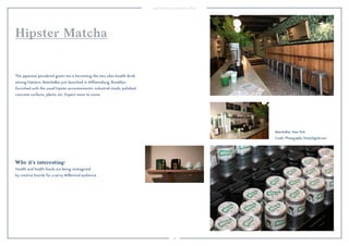 43
Why it’s interesting:
Health and health foods are being reimagined
by creative brands for a savvy Millennial audience.
The Japanese powdered green tea is becoming the new uber-health drink
among hipsters. MatchaBar just launched in Williamsburg, Brooklyn,
furnished with the usual hipster accoutrements: industrial stools, polished
concrete surfaces, plants, etc. Expect more to come.
Hipster Matcha
MatchaBar, New York.
Credit: Photography NickyDigital.com.
 