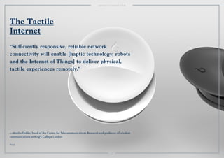 4949
—Mischa Dohler, head of the Centre for Telecommunications Research and professor of wireless
communications at King's College London
Vessyl.
The Tactile
Internet
“Suﬃciently responsive, reliable network
connectivity will enable [haptic technology, robots
and the Internet of Things] to deliver physical,
tactile experiences remotely.”
49
 