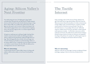 50
Why it’s interesting:
It marks the latest direction in Silicon Valley’s rhetoric of solving world
problems. Will the techies enable us to live forever? And should they
even try?
“We could be doing a lot more in the ﬁght against aging,” PayPal
co-founder Peter Thiel said at the 2014 Web Summit in Dublin during his
interview with Financial Times editor Caroline Daniel, pointing to a rising
theme in Silicon Valley. “It’s a problem that could be slowed. We could
ﬁgure out what causes it, how to reverse it. Almost every disease in the
world is linked to aging: We have a one in a thousand chance of getting
cancer in the next year at age 30, and a 1 in 10 chance at age 80. Almost
everything is like that.”
Tech giants are exploring ways to tackle age. Google is backing Calico,
a biotech company focused on health and well-being, particularly in
relation to aging and associated diseases. Explained Google CEO Larry
Page: “Illness and aging affect all our families. With some longer term,
‘moonshot’ thinking around health care and biotechnology, I believe we
can improve millions of lives.” In September 2014, the company announced
a new facility to research diseases that often affect the elderly, such as
neurodegeneration and cancer. Watch this space.
Aging: Silicon Valley’s
Next Frontier
Why it’s interesting:
While this is still at the very early stages, innovators are playing with haptic
technology, wrapping in Internet connectivity with physical action.
Haptic technology, robots and the Internet of Things will lead to the
age of the Tactile Internet, argue Mischa Dohler, head of the Centre for
Telecommunications Research and professor of wireless communications
at King’s College London, and Gerhard Fettweis, a professor of mobile
communications at Technische Universitat Dresden. They refer to
the Tactile Internet as a “true paradigm shift” and write: “Sufﬁciently
responsive, reliable network connectivity will enable it to deliver physical,
tactile experiences remotely. … It will be able to interconnect with the
traditional wired Internet, the mobile Internet and the Internet of Things—
thereby forming an Internet of entirely new dimensions and capabilities.”
According to the professors, for example, this could have great impact on
medical care, with diagnoses and treatment delivered remotely.
The Tactile
Internet
 
