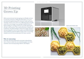 53
Why it’s interesting:
3D printing, while heavily publicized, has not yet been embraced by the
mass or consumer markets. New services that help regulate some of the
contentious issues around 3D printing could drive wider adoption.
While consumer 3D printers have been getting more affordable, and some
toy and jewelry companies are selling 3D-printed products, we’ve yet to
see consumer-facing 3D printing reach critical mass. Pundits and futurists,
meanwhile, continue to raise concerns over intellectual property and quality
control. This is set to change in 2015, says Sophie Hackford, director of
Wired Consulting: “I’m watching a raft of service providers appearing that
will make it real for business.”These include authentication companies such
as Authentise, which helps 3D designers optimize their designs and protect
and stream design ﬁles to print to ensure quality control; Medical Modeling,
which manufactures anatomical implants; and Etsy, which is now providing
wholesale services for the micro-businesses of the maker movement.
3D Printing
Grows Up
Foodini by Natural Machines, Spain.
 