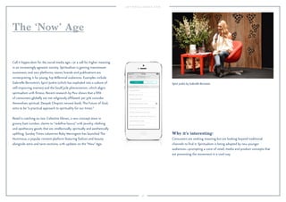56
Why it’s interesting:
Consumers are seeking meaning but are looking beyond traditional
channels to ﬁnd it. Spiritualism is being adopted by new younger
audiences—prompting a wave of retail, media and product concepts that
are presenting the movement in a cool way.
Call it hippie-dom for the social media age—or a call for higher meaning
in an increasingly agnostic society. Spiritualism is gaining mainstream
awareness, and new platforms, stores, brands and publications are
reinterpreting it for young, hip Millennial audiences. Examples include
Gabrielle Bernstein’s Spirit Junkie (which has exploded into a culture of
self-improving memes) and the SoulCycle phenomenon, which aligns
spiritualism with ﬁtness. Recent research by Pew shows that a ﬁfth
of consumers globally are not religiously afﬁliated, yet 37% consider
themselves spiritual. Deepak Chopra’s newest book, The Future of God,
aims to be “a practical approach to spirituality for our times.”
Retail is catching on too: Celestine Eleven, a new concept store in
groovy East London, claims to “redeﬁne luxury” with jewelry, clothing
and apothecary goods that are intellectually, spiritually and aesthetically
uplifting. Sunday Times columnist Ruby Warrington has launched The
Numinous, a popular content platform featuring fashion and beauty
alongside astro and tarot sections, with updates on the “Now”Age.
The ‘Now’ Age
Spirit Junkie by Gabrielle Bernstein.
 